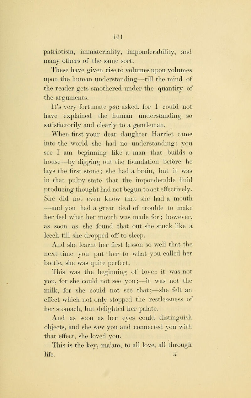 patriotism, immateriality, imponderability, and many others of the same sort. These have given rise to volumes upon volumes upon the human understandmg—till the mmd of the reader gets smothered under the quantity of the arguments. It's very fortunate you asked, for I could not have explained the human understanding so satisfactorily and clearly to a gentleman. When first your dear daughter Harriet came into the world she had no understanding: you see I am beginning like a man that builds a house—by digging out the foundation before he lays the first stone; she had a brain, but it was in that pulpy state that the imponderable fluid producmg thought had not begun to act eiFectively, She did not even know that she had a mouth —and you had a great deal of trouble to make her feel what her mouth was made for; however, as soon as she found that out she stuck lilvc a leech till she dropped oft' to sleep. And she learnt her first lesson so well that the next time you put her to what you called her bottle, she was quite perfect. This was the begummg of love: it was not you, for she could not see you;—it was not the milk, for she could not see that;—she felt an effect which not only stopped the restlessness of her stomach, but delighted her palate. And as soon as her eyes could distinguish objects, and she saw you and connected you with that effect, she loved you. This is the key, ma'am, to all love, all through life. K