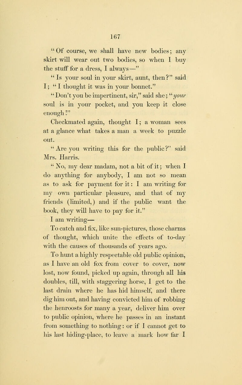 Of course, we shall have new bodies; any skirt will wear out two bodies, so when 1 buy the stuff for a dress, I always—  Is your soul m your skirt, aunt, then? said I; I thought it was in your bonnet.  Don't you be impertment, sir, said she; ''your soul is m your pocket, and you keep it close enough I Checkmated again, thought I; a woman sees at a glance what takes a man a week to puzzle out.  Are you writmg this for the public ? said Mrs. Harris.  No, my dear madam, not a bit of it; when I do anythmg for anybody, I am not so mean as to ask for payment for it: I am writing for my o^vn particular pleasure, and that of my friends (limited,) and if the public want the book, they will have to pay for it. I am writmg— To catch and fix, like sun-pictures, those charms of thought, which unite the effects of to-day with the causes of thousands of years ago. To limit a highly respectable old pubhc opmion, as I have an old fox from cover to cover, now lost, now found, picked up again, through all his doubles, till, with staggering horse, I get to the last dram where he has hid himself, and there dig him out, and having convicted him of robbing the henroosts for many a year, deliver him over to public opinion, where he passes m an mstant from something to nothing: or if I cannot get to his last hiding-place, to leave a mark how far 1
