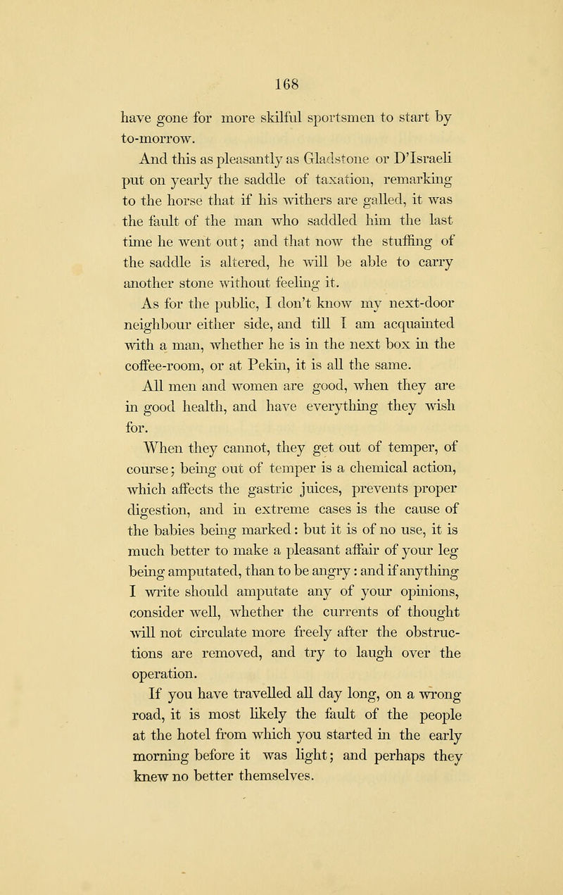 have gone for more skilful sportsmen to start by to-morrow. And this as pleasantly as Gladstone or D'Israeli put on yearly the saddle of taxation, remarking to the horse that if his withers are galled, it was the fault of the man who saddled him the last time he went out; and that now the stuffing of the saddle is altered, he will be able to carry another stone without feeling it. As for the public, I don't know my next-door neighbour either side, and till I am acquainted with a man, whether he is in the next box in the coifee-room, or at Pekm, it is all the same. All men and women are good, when they are in good health, and have everything they wish for. When they cannot, they get out of temper, of course; bemg out of temper is a chemical action, which aifects the gastric juices, prevents proper digestion, and in extreme cases is the cause of the babies being marked: but it is of no use, it is much better to make a pleasant aifair of your leg being amputated, than to be angry: and if anything I write should amputate any of your opinions, consider well, whether the currents of thought -will not circulate more freely after the obstruc- tions are removed, and try to laugh over the operation. If you have travelled all day long, on a wrong road, it is most hkely the fault of the people at the hotel from which you started in the early morning before it was light; and perhaps they knew no better themselves.