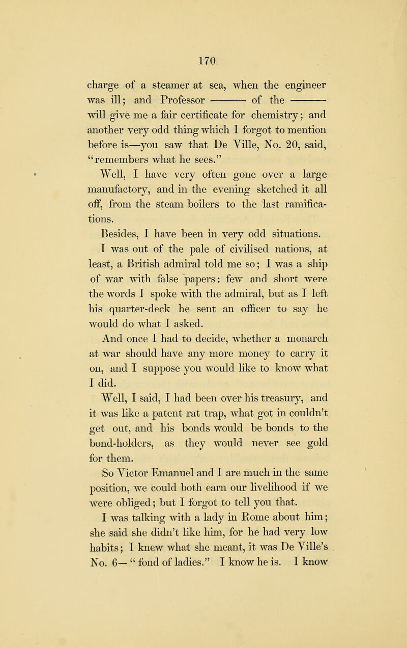 charge of a steamer at sea, when the engineer was ill; and Professor of the will give me a fair certificate for chemistry; and another very odd thing which I forgot to mention before is—you saw that De Yille, No. 20, said, remembers what he sees. Well, I have very often gone over a large manufactory, and in the evening sketched it all off, from the steam boilers to the last ramifica- tions. Besides, I have been in very odd situations. I was out of the pale of civilised nations, at least, a British admiral told me so; I was a ship of war with false papers: few and short were the words I spoke with the admiral, but as I left his quarter-deck he sent an officer to say he would do what I asked. And once I had to decide, whether a monarch at war should have anymore money to carry it on, and I suppose you would like to know what I did. Well, I said, I had been over his treasury, and it was hke a patent rat trap, what got in couldn't get out, and his bonds would be bonds to the bond-holders, as they would never see gold for them. So Victor Emanuel and I are much in the same position, we could both earn our livelihood if we were obliged; but I forgot to tell you that. I was talkuig with a lady in Rome about him; she said she didn't like him, for he had very low habits; I knew what she meant, it was De Yille's No. 6—  fond of ladies. I know he is. I know