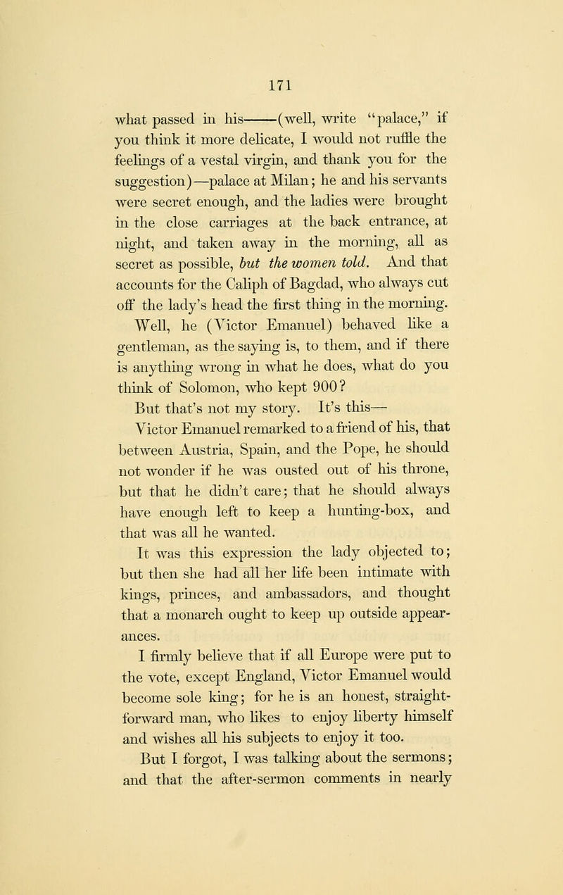 what passed iii his (well, write palace, if you think it more delicate, I would not ruffle the feelings of a vestal virgin, and thank you for the suggestion)—palace at Milan; he and his servants were secret enough, and the ladies were brought iu the close carriages at the back entrance, at night, and taken away in the mornmg, aU. as secret as possible, but the women told. And that accounts for the Caliph of Bagdad, who always cut off the lady's head the first thing in the morning. Well, he (Victor Emanuel) behaved hke a gentleman, as the saying is, to them, and if there is anythmg wrong in what he does, what do you thmk of Solomon, who kept 900? But that's not my story. It's this— Victor Emanuel remarked to a friend of his, that between Austria, Spain, and the Pope, he should not wonder if he was ousted out of his throne, but that he didn't care; that he should always have enough left to keep a hunting-box, and that was all he wanted. It was this expression the lady objected to; but then she had all her hfe been intimate with kmgs, prmces, and ambassadors, and thought that a monarch ought to keep up outside appear- ances. I firmly befieve that if all Europe were put to the vote, except England, Victor Emanuel would become sole kmg; for he is an honest, straight- forward man, who likes to enjoy liberty himself and wishes aU his subjects to enjoy it too. But I forgot, I was talkiag about the sermons; and that the after-sermon comments in nearly