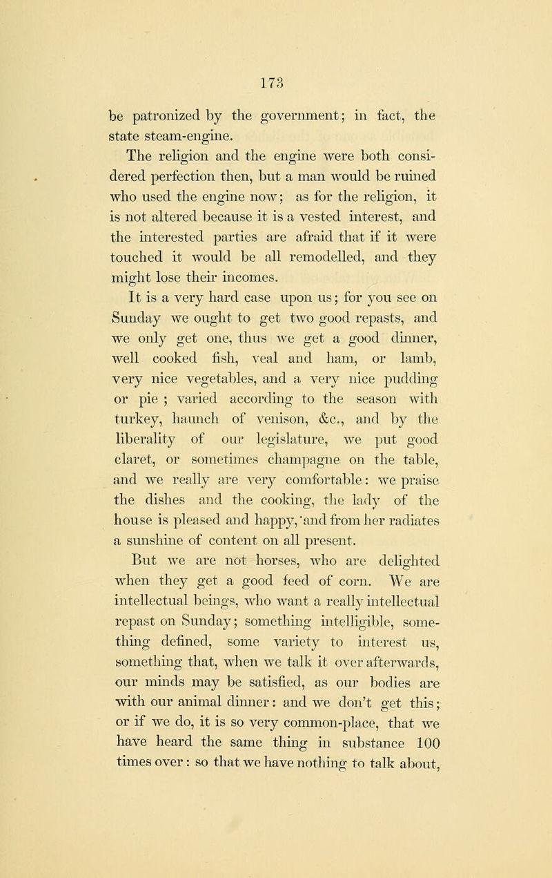 be patronized by the government; in fact, the state steam-engme. The religion and the engme were both consi- dered perfection then, but a man would be ruined who used the engme now; as for the rehgion, it is not altered because it is a vested interest, and the interested parties are afraid that if it were touched it would be all remodelled, and they might lose their incomes. It is a very hard case upon us; for you see on Sunday we ought to get two good repasts, and we only get one, thus Ave get a good dumer, well cooked fish, veal and ham, or lamb, very nice vegetables, and a very nice puddmg or pie ; varied according to the season with turkey, haunch of venison, &c., and by the liberality of our legislature, we put good claret, or sometimes champagne on the table, and we really are very comfortable: we praise the dishes and the cookmg, the lady of the house is pleased and happy, 'and ffom her radiates a sunshine of content on all present. But we are not horses, who are delighted when they get a good feed of corn. We are intellectual bemgs, who want a really mtellectual repast on Sunday; something mtelligible, some- thing defined, some variety to interest us, something that, when we talk it over afterwards, our minds may be satisfied, as our bodies are with our animal dimier: and we don't get this; or if we do, it is so very common-place, that we have heard the same thuig in substance 100 times over: so that we have nothing to talk about,