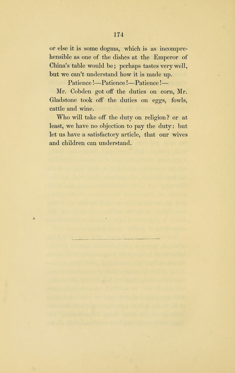 or else it is some dogma, which is as incompre- hensible as one of the dishes at the Emperor of China's table would be; perhaps tastes very well, but we can't understand how it is made up. Patience!—Patience!—Patience!— Mr. Cobden got off the duties on corn, Mr. Gladstone took off the duties on eggs, fowls, cattle and wine. Who will take off the duty on religion? or at least, we have no objection to pay the duty: but let us have a satisfactory article, that our wives and children can understand.