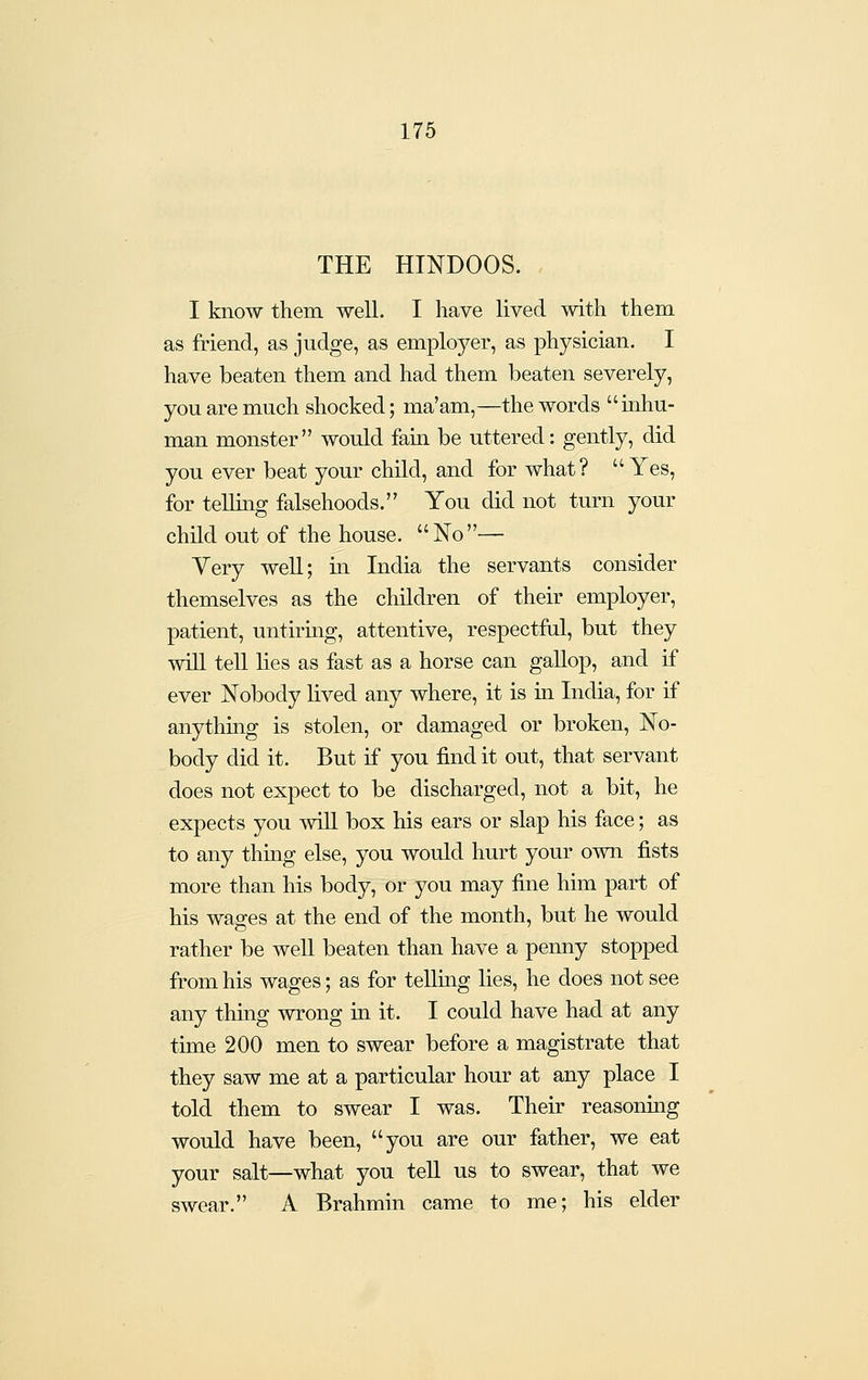 THE HINDOOS. I know them well. I have lived with them as friend, as judge, as employer, as physician. I have beaten them and had them beaten severely, you are much shocked; ma'am,—the words inhu- man monster would fain be uttered: gently, did you ever beat your child, and for what? Yes, for teUing falsehoods. You did not turn your child out of the house. No— Very well; in India the servants consider themselves as the children of their employer, patient, untiring, attentive, respectful, but they wiU tell lies as fast as a horse can gallop, and if ever Nobody lived any where, it is in India, for if anythmg is stolen, or damaged or broken, No- body did it. But if you find it out, that servant does not expect to be discharged, not a bit, he expects you wiU box his ears or slap his face; as to any thing else, you would hurt your own fists more than his body, or you may fine him part of his wages at the end of the month, but he would rather be well beaten than have a penny stopped from his wages; as for telling lies, he does not see any thing wrong in it. I could have had at any time 200 men to swear before a magistrate that they saw me at a particular hour at any place I told them to swear I was. Their reasoniag would have been, you are our father, we eat your salt—what you teU us to swear, that we swear. A Brahmin came to me; his elder