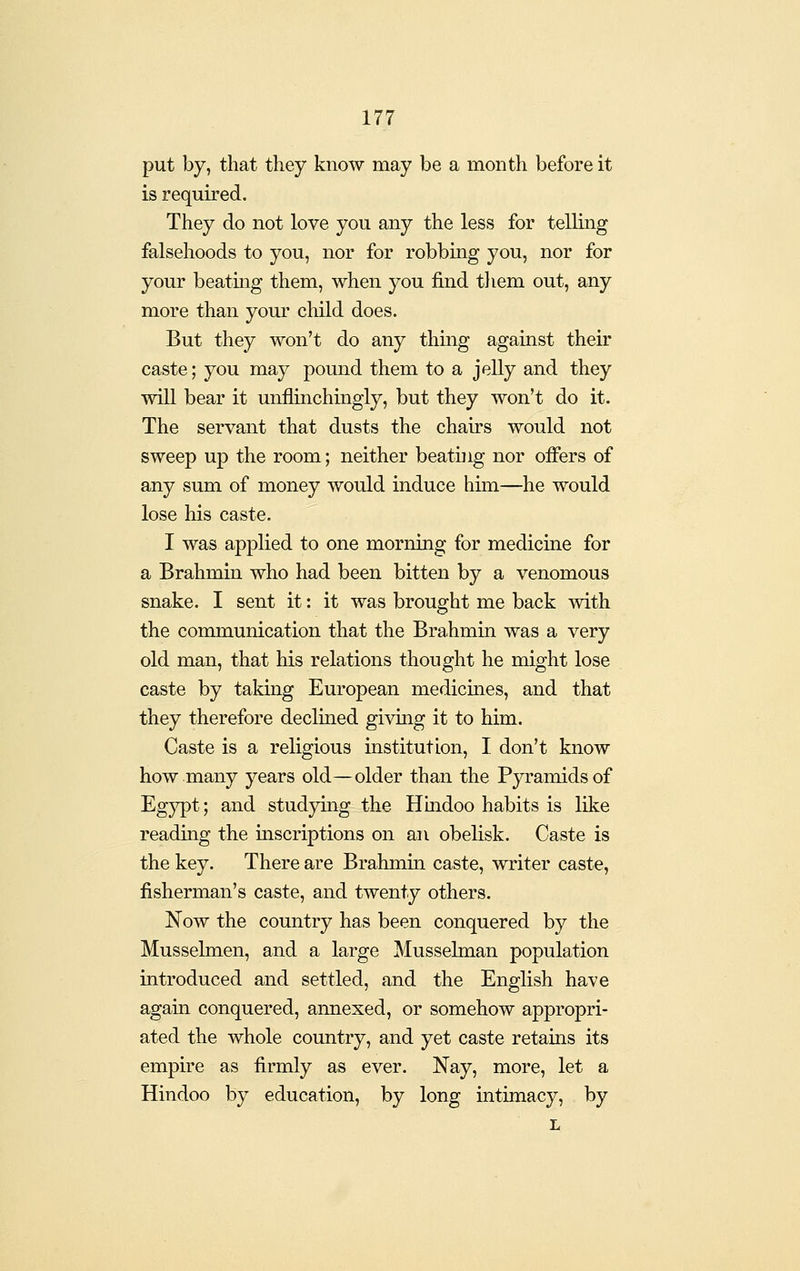put by, that they know may be a month before it is required. They do not love you any the less for telling falsehoods to you, nor for robbing you, nor for your beatuig them, when you find them out, any more than your child does. But they won't do any thing against their caste; you may pound them to a jelly and they wiU bear it unflinchmgly, but they won't do it. The servant that dusts the chairs would not sweep up the room; neither beating nor offers of any sum of money would induce hun—he would lose his caste. I was applied to one morning for medicine for a Brahmin who had been bitten by a venomous snake. I sent it: it was brought me back with the communication that the Brahmin was a very old man, that his relations thought he might lose caste by taking European medicines, and that they therefore declined giving it to him. Caste is a religious institution, I don't know how many years old—older than the Pyramids of Egypt; and studymg the Hindoo habits is like reading the inscriptions on an obelisk. Caste is the key. There are Brahmin caste, writer caste, fisherman's caste, and twenty others. Now the country has been conquered by the Musselmen, and a large Mussehnan population introduced and settled, and the English have again conquered, annexed, or somehow appropri- ated the whole country, and yet caste retains its empire as firmly as ever. Nay, more, let a Hindoo by education, by long intimacy, by L