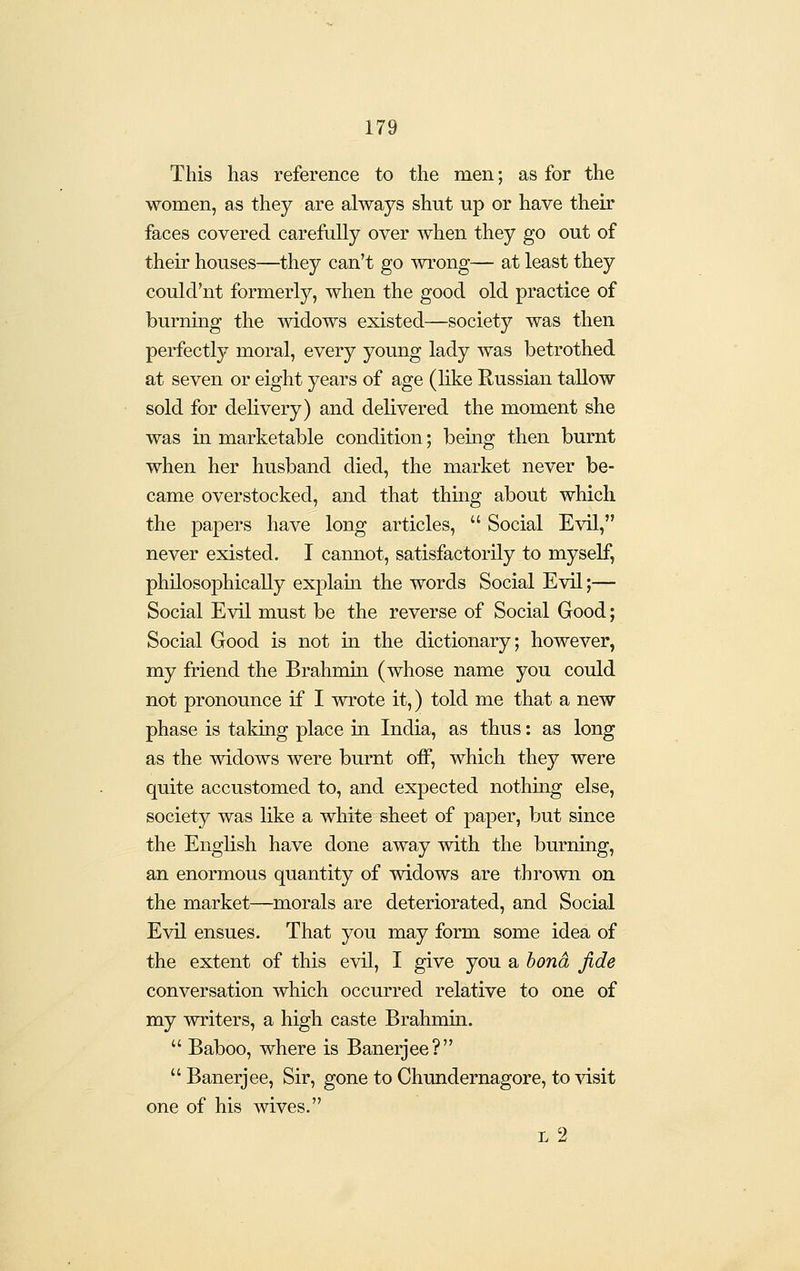 This has reference to the men; as for the women, as they are always shut up or have their faces covered carefully over when they go out of their houses—they can't go wrong— at least they could'nt formerly, when the good old practice of burning the widows existed—society was then perfectly moral, every young lady was betrothed at seven or eight years of age (like Russian tallow sold for delivery) and delivered the moment she was in marketable condition; being then burnt when her husband died, the market never be- came overstocked, and that thing about which the papers have long articles,  Social Evil, never existed. I cannot, satisfactorily to myself, philosophically explain the words Social Evil;— Social Evil must be the reverse of Social Good; Social Good is not in the dictionary; however, my friend the Brahmin (whose name you could not pronounce if I wrote it,) told me that a new phase is taking place in India, as thus: as long as the widows were burnt off, which they were quite accustomed to, and expected nothing else, society was like a white sheet of paper, but since the English have done away with the burning, an enormous quantity of widows are thrown on the market—morals are deteriorated, and Social Evil ensues. That you may form some idea of the extent of this evil, I give you a bond fide conversation which occurred relative to one of my writers, a high caste Brahmin.  Baboo, where is Banerjee?  Banerjee, Sir, gone to Chundernagore, to visit one of his wives. L 2