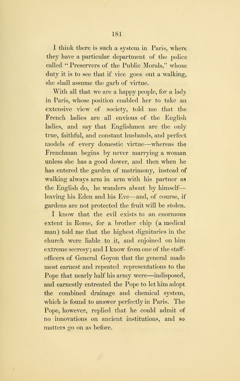 I think there is such a system in Paris, where they have a particular department of the police called  Preservers of the Public Morals, whose duty it is to see that if vice goes out a walking, she shall assume the garb of virtue. With all that we are a happy people, for a lady in Paris, whose position enabled her to take am extensive view of societv, told me that the French ladies are all envious of the English ladies, and say that Englishmen are the only true, faithful, and constant husbands, and perfect models of every domestic virtue—whereas the Frenchman begins by never marrying a woman unless she has a good dower, and then when he has entered the garden of matrimony, instead of walking always arm in arm with his partner as the English do, he wanders about by himself— leaving his Eden and his Eve—and, of course, if gardens are not protected the fruit will be stolen. I know that the evil exists to an enormous extent m Rome, for a brother chip (a medical man) told me that the highest dignitaries in the church were liable to it, and enjomed on him extreme secresy; and I know from one of the staff- officers of General Goyon that the general made most earnest and repeated representations to the Pope that nearly half his army were—indisposed, and earnestly entreated the Pope to let him adopt the combined drainage and chemical system, which is found to answer perfectly in Paris. The Pope, however, replied that he could admit of no innovations on ancient institutions, and so matters go on as before.