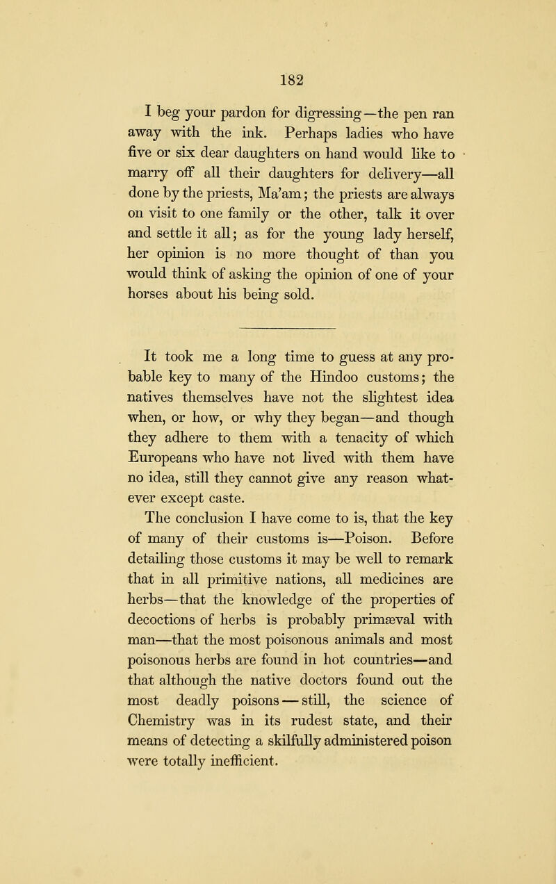 I beg your pardon for digressing—the pen ran away with the ink. Perhaps ladies who have five or six dear daughters on hand would like to marry off all their daughters for delivery—aU done by the priests, Ma'am; the priests are always on visit to one family or the other, talk it over and settle it all; as for the young lady herself, her opinion is no more thought of than you would think of asking the opinion of one of your horses about his bemg sold. It took me a long time to guess at any pro- bable key to many of the Hindoo customs; the natives themselves have not the slightest idea when, or how, or why they began—and though they adhere to them with a tenacity of which Europeans who have not lived with them have no idea, still they cannot give any reason what- ever except caste. The conclusion I have come to is, that the key of many of their customs is—Poison. Before detailing those customs it may be well to remark that in all primitive nations, all medicines are herbs—that the knowledge of the properties of decoctions of herbs is probably primaeval with man—that the most poisonous animals and most poisonous herbs are found in hot countries—and that although the native doctors found out the most deadly poisons — still, the science of Chemistry was in its rudest state, and their means of detecting a skilfully administered poison were totally inefficient.