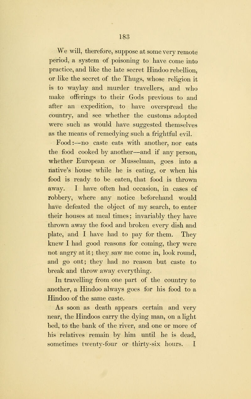 We will, therefore, suppose at some very remote period, a system of poisoning to have come into practice, and like the late secret Hindoo rebellion, or like the secret of the Thugs, whose religion it is to waylay and murder travellers, and who make offerings to their Gods previous to and after an expedition, to have overspread the country, and see whether the customs adopted were such as would have suggested themselves as the means of remedying such a frightful evil. Food:—no caste eats with another, nor eats the food cooked by another—and if any person, whether European or Musselman, goes into a native's house while he is eatmg, or when his food is ready to be eaten, that food is thrown away. I have often had occasion, in cases of robbery, where any notice beforehand would have defeated the object of my search, to enter their houses at meal times; invariably they have thrown away the food and broken every dish and plate, and I have had to pay for them. They knew I had good reasons for coming, they were not angry at it; they saw me come in, look round, and go ont; they had no reason but caste to break and throw away everything. In travellmg from one part of the country to another, a Hindoo always goes for his food to a Hindoo of the same caste. As soon as death appears certain and very near, the Hmdoos carry the dying man, on a light bed, to the bank of the river, and one or more of his relatives remain by him until he is dead, sometimes twenty-four or thirty-six hours. I
