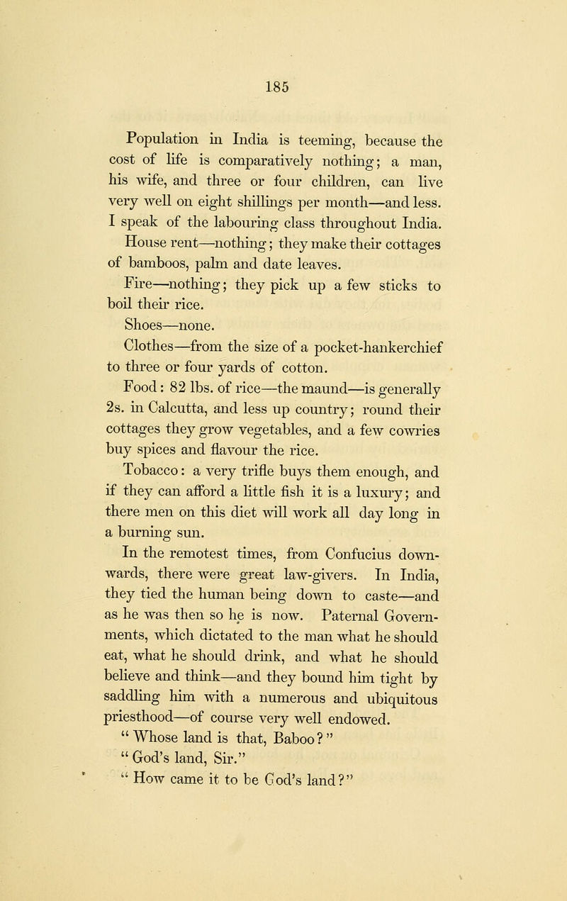 Population in India is teeming, because the cost of life is comparatively nothing; a man, his wife, and three or four children, can live very well on eight shillings per month—and less. I speak of the labouring class throughout India. House rent—nothing; they make their cottages of bamboos, palm and date leaves. Fire—^nothing; they pick up a few sticks to boil their rice. Shoes—none. Clothes—from the size of a pocket-hankerchief to three or four yards of cotton. Food: 82 lbs. of rice—the maund—is generally 2s. in Calcutta, and less up country; round their cottages they grow vegetables, and a few cowries buy spices and flavour the rice. Tobacco: a very trifle buys them enough, and if they can afibrd a little fish it is a luxury; and there men on this diet wiU work all day long in a burning smi. In the remotest times, fi?om Confucius down- wards, there were great law-givers. In India, they tied the human being down to caste—and as he was then so he is now. Paternal Govern- ments, which dictated to the man what he should eat, what he should drmk, and what he should believe and think—and they bound him tight by saddling him with a numerous and ubiquitous priesthood—of course very well endowed.  Whose land is that, Baboo?   God's land. Sir.  How came it to be God's land?