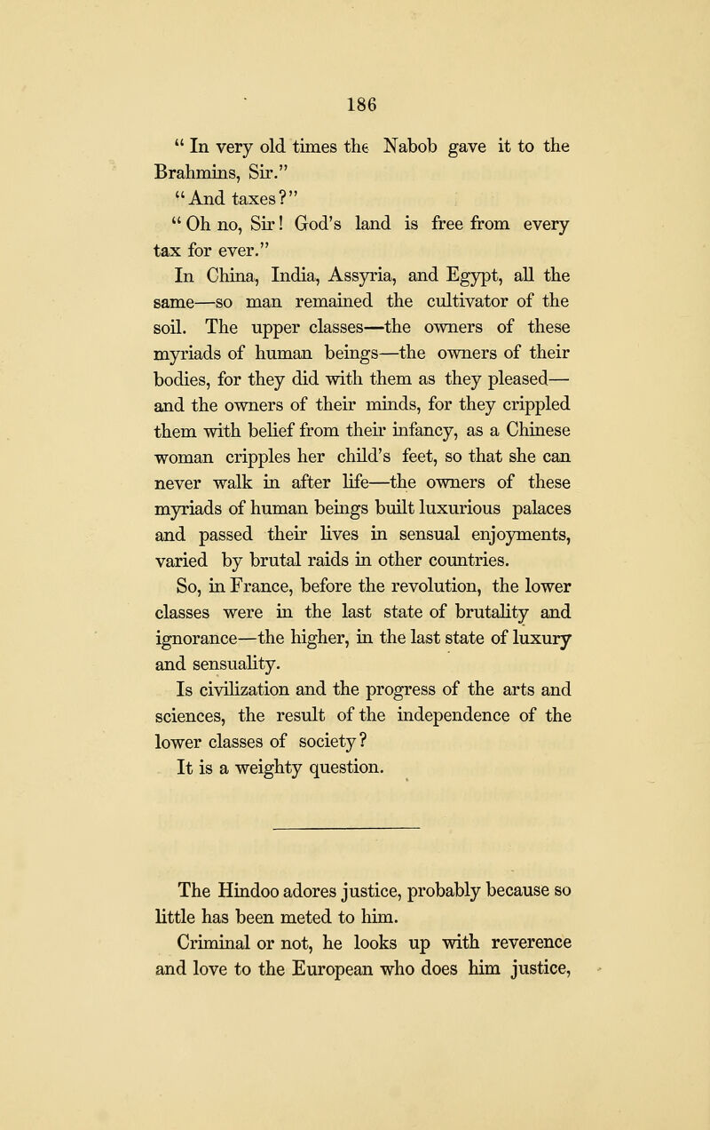  In very old times the Nabob gave it to the Brahmins, Sir. And taxes?  Oh no, Sir! God's land is free from every tax for ever. In China, India, Assyria, and Egypt, all the same—so man remained the cultivator of the soil. The upper classes—the owners of these myriads of human beings—the owners of their bodies, for they did with them as they pleased— and the owners of their minds, for they crippled them with belief from their infancy, as a Chinese woman cripples her child's feet, so that she can never walk in after life—the owners of these myriads of human bemgs built luxurious palaces and passed their lives in sensual enjoyments, varied by brutal raids in other countries. So, in France, before the revolution, the lower classes were in the last state of brutality and ignorance—the higher, in the last state of luxury and sensuality. Is civilization and the progress of the arts and sciences, the result of the independence of the lower classes of society? It is a weighty question. The Hindoo adores justice, probably because so little has been meted to him. Criminal or not, he looks up with reverence and love to the European who does him justice,