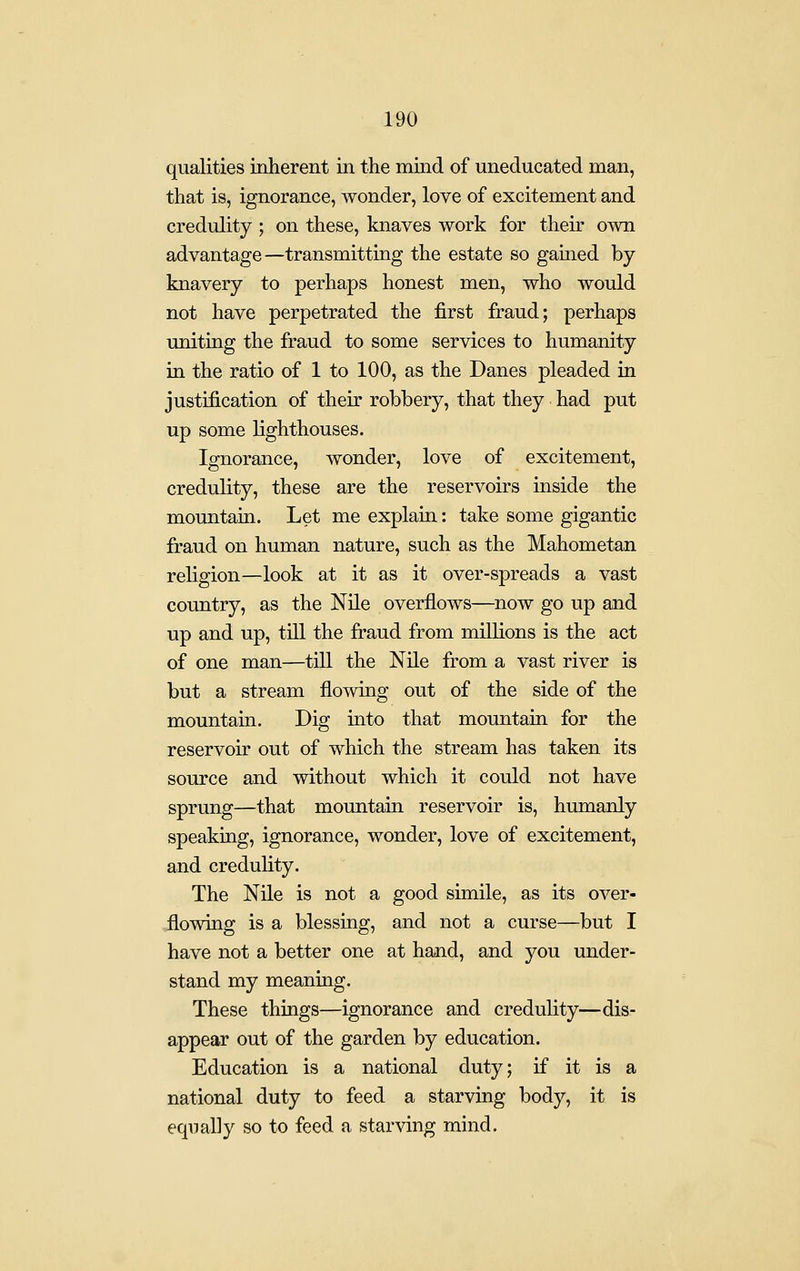 qualities inherent in the mind of uneducated man, that is, ignorance, wonder, love of excitement and credulity ; on these, knaves work for their own advantage—transmitting the estate so gained by knavery to perhaps honest men, who would not have perpetrated the first fraud; perhaps uniting the fraud to some services to humanity in the ratio of 1 to 100, as the Danes pleaded in justification of their robbery, that they had put up some lighthouses. Ignorance, wonder, love of excitement, credulity, these are the reservoirs inside the mountain. Let me explain: take some gigantic fraud on human nature, such as the Mahometan religion—look at it as it over-spreads a vast country, as the Nile overflows—now go up and up and up, till the fraud from millions is the act of one man—till the Nile from a vast river is but a stream flowing out of the side of the mountain. Dig into that mountain for the reservoir out of which the stream has taken its source and without which it could not have sprung—that mountain reservoir is, humanly speaking, ignorance, wonder, love of excitement, and credulity. The Nile is not a good simile, as its over- flowing is a blessing, and not a curse—but I have not a better one at hand, and you under- stand my meaning. These things—ignorance and creduhty—dis- appear out of the garden by education. Education is a national duty; if it is a national duty to feed a starving body, it is equally so to feed a starving mind.