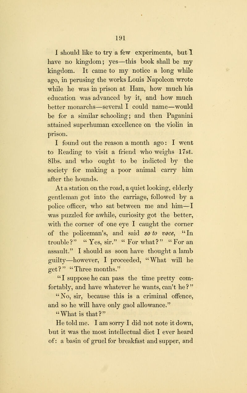 I should like to try a few experiments, but 1 have no kingdom; yes—this book shall be my kingdom. It came to my notice a long while ago, in perusing the works Louis Napoleon wrote while he was in prison at Ham, how much his education was advanced by it, and how much better monarchs—several I could name—would be for a similar schooling; and then Paganini attained superhuman excellence on the violin in prison. I found out the reason a month ago: I went to Reading to visit a friend who weighs 17st. 81bs. and who ought to be indicted by the society for making a poor animal carry him after the hounds. At a station on the road, a quiet looking, elderly gentleman got into the carriage, followed by a police officer, who sat between me and him—I was puzzled for awhile, curiosity got the better, with the corner of one eye I caught the corner of the policeman's, and said so to voce, In trouble?  Yes, sir.  For what?   For an assault. I should as soon have thought a lamb guilty—however, I proceeded, What will he get ?   Three months.''  I suppose he can pass the time pretty com- fortably, and have whatever he wants, can't he ?  No, sir, because this is a criminal offence, and so he will have only gaol allowance. What is that? He told me. I am sorry I did not note it down, but it was the most intellectual diet I ever heard of: a basin of gruel for breakfast and supper, and