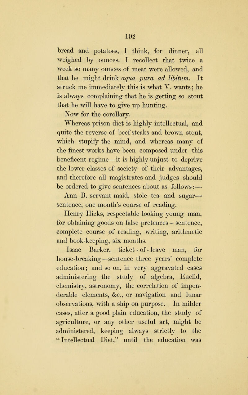 bread and potatoes, I think, for dinner, all weighed by ounces. I recollect that twice a week so many ounces of meat were allowed, and that he might drink aqua pura ad libitum. It struck me immediately this is what V. wants; he is always complaining that he is getting so stout that he will have to give up hunting. Now for the corollary. Whereas prison diet is highly intellectual, and quite the reverse of beef steaks and brown stout, which stupify the mind, and whereas many of the finest works have been composed under this beneficent regime—it is highly unjust to deprive the lower classes of society of their advantages, and therefore all magistrates and judges should be ordered to give sentences about as follows:— Ann B. servant maid, stole tea and sugar— sentence, one month's course of reading. Henry Hicks, respectable looking young man, for obtainmg goods on false pretences — sentence, complete course of reading, writing, arithmetic and book-keeping, six months. Isaac Barker, ticket -of-leave man, for house-breaking—sentence three years' complete education; and so on, m very aggravated cases administering the study of algebra, Euclid, chemistry, astronomy, the correlation of impon- derable elements, &c., or navigation and lunar observations, with a ship on purpose. In milder cases, after a good plain education, the study of agriculture, or any other useful art, might be administered, keeping always strictly to the  Intellectual Diet, until the education was