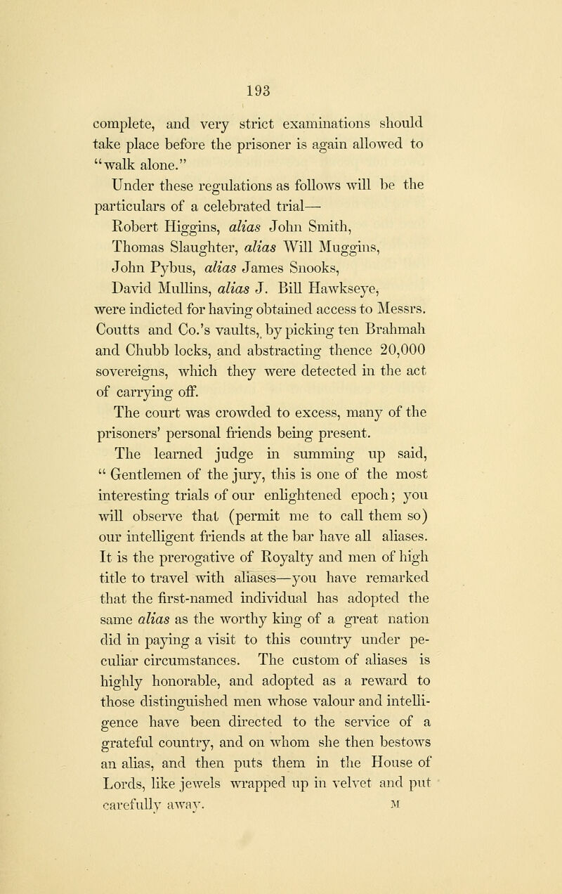 complete, and very strict examinations should take place before the prisoner is again allowed to walk alone. Under these regulations as follows will be the particulars of a celebrated trial— Robert Higgins, alias John Smith, Thomas Slaughter, alias Will Muggins, John Pybus, alias James Snooks, David MuUins, alias J. Bill Hawkseye, were indicted for having obtained access to Messrs. Coutts and Co.'s vaults, by picking ten Brahmah and Chubb locks, and abstracting thence 20,000 sovereigns, which they were detected in the act of carrying off. The court was crowded to excess, many of the prisoners' personal friends being present. The learned judge m summing up said,  Gentlemen of the jury, this is one of the most interesting trials of our enlightened epoch; you will observe that (permit me to call them so) our intelligent friends at the bar have all aliases. It is the prerogative of Royalty and men of high title to travel with aliases—you have remarked that the first-named individual has adopted the same alias as the worthy king of a great nation did in paying a visit to this country under pe- culiar circumstances. The custom of aliases is highly honorable, and adopted as a reward to those distinguished men whose valour and intelli- gence have been directed to the service of a grateful country, and on whom she then bestows an alias, and then puts them in the House of Lords, like jewels wrapped up in velvet and put carefully away. m