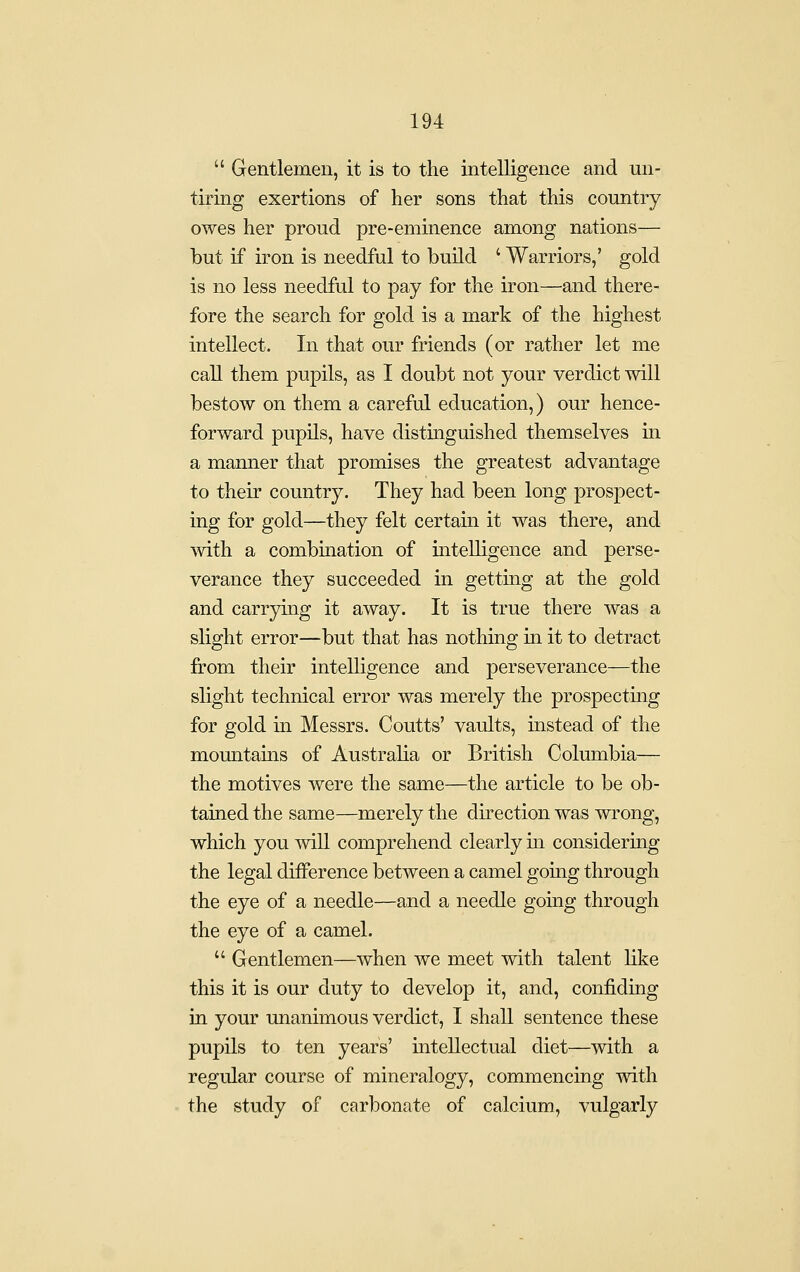  Gentlemen, it is to the intelligence and un- tiring exertions of her sons that this country owes her proud pre-eminence among nations— but if iron is needful to build ' Warriors,' gold is no less needful to pay for the iron—and there- fore the search for gold is a mark of the highest intellect. In that our friends (or rather let me call them pupils, as I doubt not your verdict will bestow on them a careful education,) our hence- forward pupils, have distmguished themselves in a manner that promises the greatest advantage to their country. They had been long prospect- ing for gold—they felt certain it was there, and with a combination of intelligence and perse- verance they succeeded in gettiag at the gold and carrying it away. It is true there was a slight error—but that has nothing in it to detract from their intelligence and perseverance—the slight technical error was merely the prospectmg for gold in Messrs. Coutts' vaults, instead of the momitains of Australia or British Columbia— the motives were the same—the article to be ob- tained the same—merely the direction was wrong, which you will comprehend clearly in considering the legal difference between a camel gomg through the eye of a needle—and a needle going through the eye of a camel.  Gentlemen—when we meet with talent like this it is our duty to develop it, and, confidiog in your unanimous verdict, I shall sentence these pupils to ten years' iatellectual diet—with a regular course of mineralogy, commencing with the study of carbonate of calcium, vulgarly