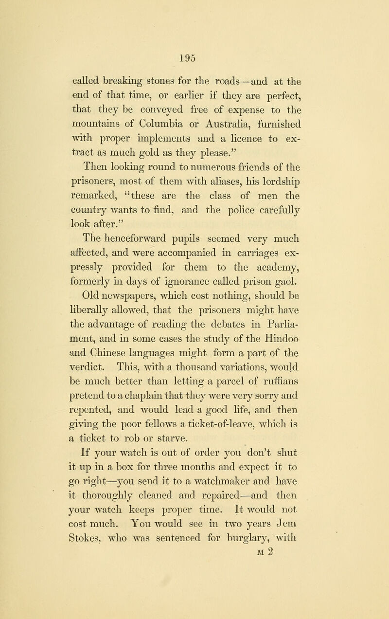 called breaking stones for the roads—and at the end of that time, or earlier if they are perfect, that they be conveyed free of expense to the mountains of Columbia or Australia, furnished with proper implements and a licence to ex- tract as much gold as they please. Then lookmg round to numerous friends of the prisoners, most of them with aliases, his lordship remarked, these are the class of men the country wants to find, and the police carefully look after. The henceforward pupils seemed very much affected, and were accompanied in carriages ex- pressly provided for them to the academy, formerly in days of ignorance called prison gaol. Old newspapers, which cost nothing, should be liberally allowed, that the prisoners might have the advantage of reading the debates in Parlia- ment, and in some cases the study of the Hindoo and Chinese languages might form a part of the verdict. This, with a thousand variations, would be much better than letting a parcel of ruffians pretend to a chaplain that they were very sorry and repented, and would lead a good life, and then giving the poor fellows a ticket-of-leave, which is a ticket to rob or starve. If your watch is out of order you don't shut it up in a box for three months and expect it to go right—you send it to a watchmaker and have it thoroughly cleaned and repaired—and then your watch keeps proper time. It would not cost much. You would see in two years Jem Stokes, who was sentenced for burglary, with m2