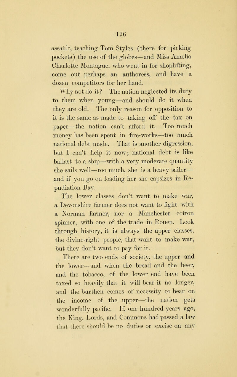 assault, teacliing Tom Styles (there for picking pockets) the use of the globes—and Miss Amelia Charlotte Montague, who went in for shoplifting, come out perhaps an authoress, and have a dozen competitors for her hand. Why not do it ? The nation neglected its duty to them when young—and should do it when they are old. The only reason for opposition to it is the same as made to taking oif the tax on paper—the nation can't afford it. Too much money has been spent in fire-AVorks—too much national debt made. That is another digression, but I can't help it now; national debt is like ballast to a ship—with a very moderate quantity she sails well—too much, she is a heavy sailer— and if you go on loading her she capsizes in Re- pudiation Bay. The lower classes don't want to make war, a Devonshire farmer does not want to fight with a Norman farmer, nor a Manchester cotton spmner, mth one of the trade in Rouen. Look through history, it is always the upper classes, the divine-right people, that want to make war, but they don't want to pay for it. There are two ends of society, the upper and the loAver—and when the bread and the beer, and the tobacco, of the lower end have been taxed so heavily that it mil bear it no longer, and the burthen comes of necessity to bear on the income of the upper—the nation gets wonderfully pacific. If, one hundred years ago, the King, Lords, and Commons had passed a law that there should be no duties or excise on any