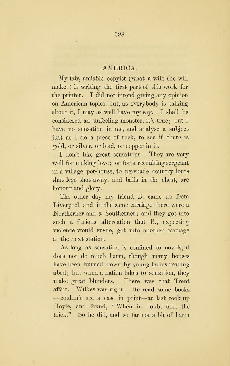 AMEPJCA. My fair, amialjle copyist (what a wife she will make!) is writing the first part of this work for the printer. I did not intend givmg any opinion on American topics, but, as everybody is talking about it, I may as well have my say. I shall be considered an unfeehng monster, it's true; but I have no sensation in me, and analyse a subject just as I do a piece of rock, to see if there is gold, or silver, or lead, or copper in it. I don't like great sensations. They are very well for making love; or for a recruitmg sergeant in a village pot-house, to persuade country louts that legs shot away, and balls in the chest, are honour and glory. The other day my friend B. came up from Liverpool, and m the same carriage there were a Northerner and a Southerner; and they got into such a furious altercation that B., expectmg violence would ensue, got into another carriage at the next station. As long as sensation is confined to novels, it does not do much harm, though many houses have been burned down by young ladies reading abed; but when a nation takes to sensation, they make great blmiders. There was that Trent affair. Wilkes was right. He read some books —couldn't see a case in pomt—at last took up Hoyle, and found, When in doubt take the trick. So he did, and so far not a bit of harm