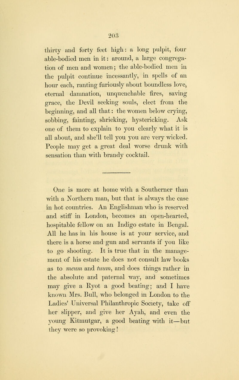 thirty and forty feet high: a long pulpit, four able-bodied men in it: around, a large congrega- tion of men and women; the able-bodied men in the pulpit continue incessantly, in spells of an hour each, ranting furiously about boundless love, eternal damnation, unquenchable fires, saving grace, the Devil seeking souls, elect from the beginning, and all that: the women below crying, sobbmg, fainting, shrieking, hystericking. Ask one of them to explain to you clearly what it is all about, and she'll tell you you are very wicked. People may get a great deal worse drunk with sensation than with brandy cocktail. One is more at home with a Southerner than with a Northern man, but that is always the case in hot countries. Aii Englishman who is reserved and stiff in London, becomes an open-hearted, hospitable fellow on an Indigo estate in Bengal. All he has in his house is at your service, and there is a horse and gun and servants if you like to go shooting. It is true that in the manage- ment of his estate he does not consult law books as to meum and tuum^ and does things rather in the absolute and paternal way, and sometimes may give a Kyot a good beating; and I have known Mrs. Bull, who belonged in London to the Ladies' Universal Philanthropic Society, take off her slipper, and give her Ayah, and even the young Kitmutgar, a good beating with it—but they were so provoking!