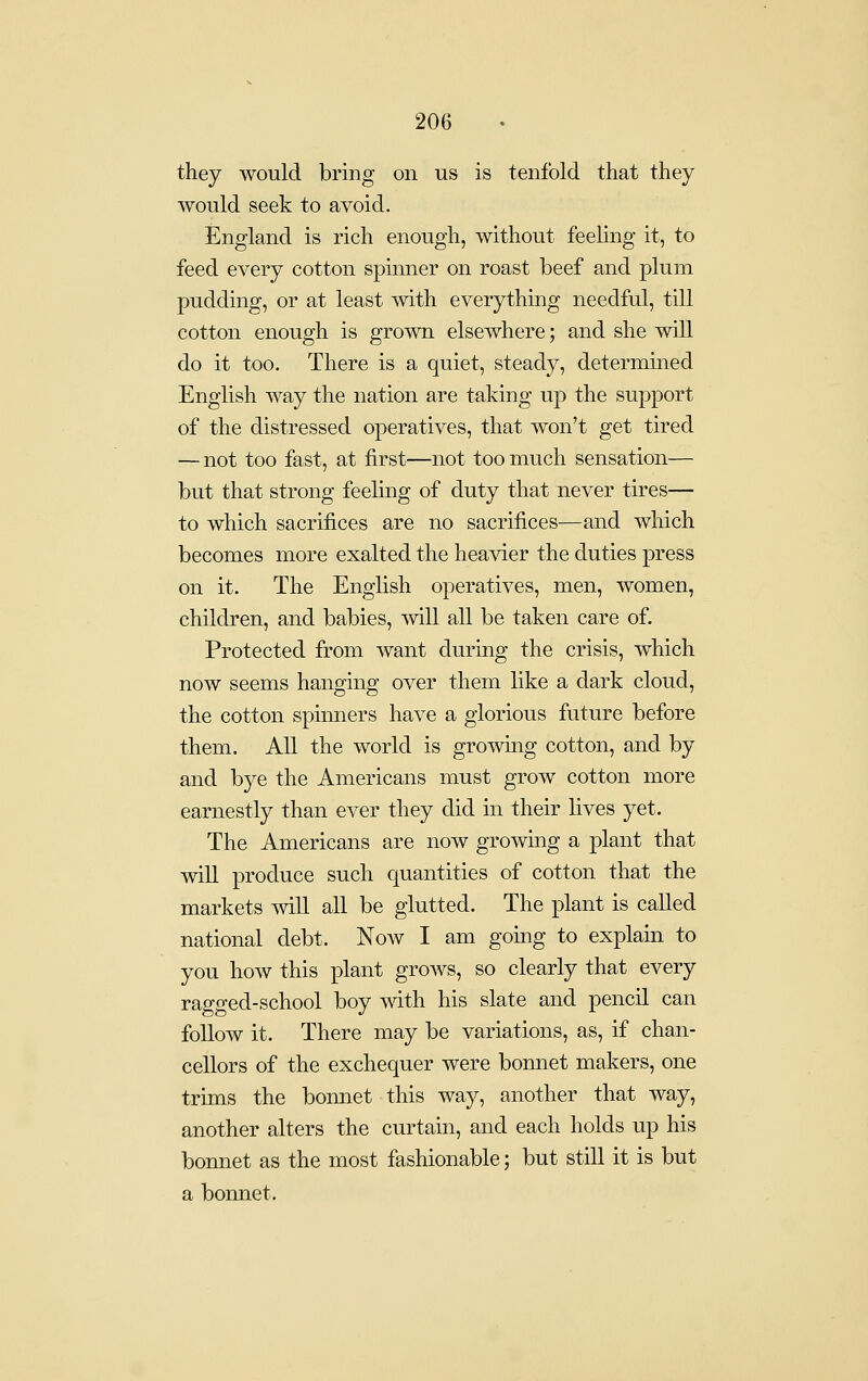they would bring on us is tenfold that they would seek to avoid. England is rich enough, without feeling it, to feed every cotton spinner on roast beef and plum pudding, or at least with everything needful, till cotton enough is grown elsewhere; and she will do it too. There is a quiet, steady, determined English way the nation are taking up the support of the distressed operatives, that won't get tired — not too fast, at first—not too much sensation— but that strong feeluig of duty that never tires— to which sacrifices are no sacrifices—and which becomes more exalted the heavier the duties press on it. The English operatives, men, women, children, and babies, mil all be taken care of. Protected from want during the crisis, which now seems hanging over them like a dark cloud, the cotton spinners have a glorious future before them. All the world is growing cotton, and by and bye the Americans must grow cotton more earnestly than ever they did in their lives yet. The Americans are now growing a plant that will produce such quantities of cotton that the markets will all be glutted. The plant is called national debt. Now I am gouig to explain to you how this plant grows, so clearly that every ragged-school boy with his slate and pencil can follow it. There may be variations, as, if chan- cellors of the exchequer were bonnet makers, one trims the bonnet this way, another that way, another alters the curtain, and each holds up his bonnet as the most fashionable; but still it is but a bonnet.