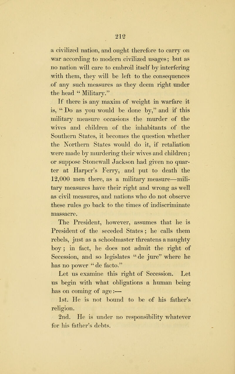 213 a cmlized nation, and ought therefore to carry on war according to modern civilized usages; but as no nation will care to embroil itself by interfering with them, they will be left to the consequences of any such measures as they deem right under the head  Military. If there is any maxim of weight in warfare it is,  Do as you would be done by, and if this military measure occasions the murder of the wives and children of the inhabitants of the Southern States, it becomes the question whether the Northern States would do it, if retaliation were made by murdering their wives and children; or suppose Stonewall Jackson had given no quar- ter at Harper's Ferry, and put to death the 12,000 men there, as a military measure—mili- tary measures have their right and \vrong as well as civil measures, and nations who do not observe these rules go back to the times of indiscriminate massacre. The President, however, assumes that he is President of the seceded States ; he calls them rebels, just as a schoolmaster threatens a naughty boy ; m fact, he does not admit the right of Secession, and so legislates de jure where he has no power  de facto. Let us examine this right of Secession. Let us begm with what obligations a human being has on coming of age:— 1st. He is not bound to be of his father's religion. 2nd. He is under no responsibility whatever for his father's debts.