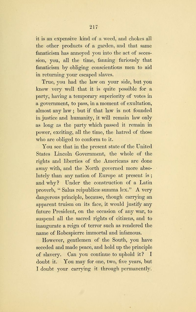 it is an expensive kind of a weed, and chokes all the other products of a garden, and that same fanaticism has annoyed you into the act of seces- sion, you, all the time, fannmg furiously that fanaticism by obliging conscientious men to aid in returnmg your escaped slaves. True, you had the law on your side, but you know very well that it is quite possible for a party, haviug a temporary superiority of votes in a government, to pass, m a moment of exultation, almost any law; but if that law is not founded in justice and humanity, it wiU remain law only as long as the party which passed it remain in power, exciting, aU the time, the hatred of those who are obliged to conform to it. You see that m the present state of the United States Lincohi Government, the whole of the rights and liberties of the Americans are done away with, and the North governed more abso- lutely than any nation of Europe at present is ; and why? Under the construction of a Latin proverb,  Salus reipublicse summa lex. A very dangerous prmciple, because, though carrying an apparent truism on its face, it would justify any future President, on the occasion of any war, to suspend aU the sacred rights of citizens, and to inaugurate a reign of terror such as rendered the name of Robespierre immortal and infamous. However, gentlemen of the South, you have seceded and made peace, and hold up the pruiciple of slavery. Can you contmue to uphold it? I doubt it. You may for one, two, five years, but I doubt your carrying it through permanently.
