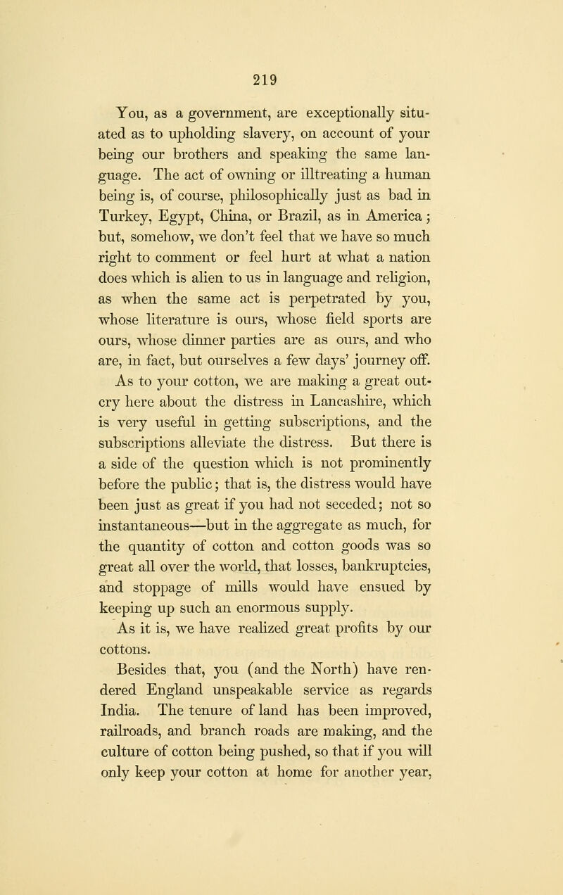 You, as a government, are exceptionally situ- ated as to upholding slavery, on account of your being our brothers and speaking the same lan- guage. The act of owning or illtreating a human being is, of course, philosophically just as bad in Turkey, Egypt, China, or Brazil, as in America; but, somehow, we don't feel that we have so much right to comment or feel hurt at what a nation does which is alien to us in language and religion, as when the same act is perpetrated by you, whose literature is ours, whose field sports are ours, whose dinner parties are as ours, and who are, in fact, but ourselves a few days' journey off. As to your cotton, we are making a great out- cry here about the distress m Lancashire, which is very useful in getting subscriptions, and the subscriptions alleviate the distress. But there is a side of the question which is not prominently before the public; that is, the distress would have been just as great if you had not seceded; not so instantaneous—but in the aggregate as much, for the quantity of cotton and cotton goods was so great all over the world, that losses, bankruptcies, and stoppage of mills would have ensued by keeping up such an enormous supply. As it is, we have realized great profits by our cottons. Besides that, you (and the North) have ren- dered England unspeakable service as regards India. The tenure of land has been improved, raih'oads, and branch roads are making, and the culture of cotton being pushed, so that if you will only keep your cotton at home for another year,