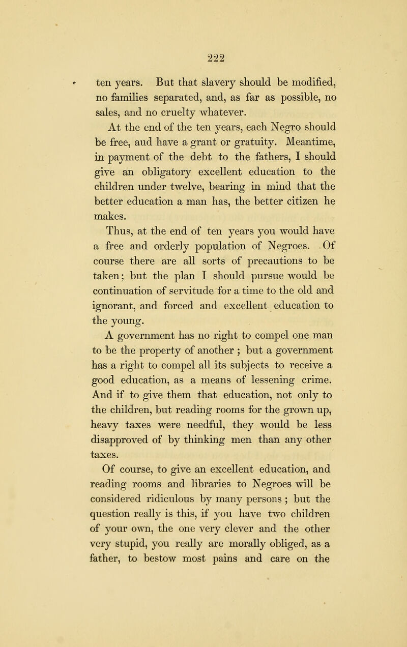 ten years. But that slavery should be modified, no families separated, and, as far as possible, no sales, and no cruelty whatever. At the end of the ten years, each Negro should be free, aud have a grant or gratuity. Meantime, in payment of the debt to the fathers, I should give an obligatory excellent education to the children under twelve, bearing in mind that the better education a man has, the better citizen he makes. Thus, at the end of ten years you would have a free and orderly population of Negroes. Of course there are all sorts of precautions to be taken; but the plan I should pursue would be continuation of servitude for a time to the old and ignorant, and forced and excellent education to the young. A government has no right to compel one man to be the property of another ; but a government has a right to compel all its subjects to receive a good education, as a means of lessening crime. And if to give them that education, not only to the children, but reading rooms for the grown up, heavy taxes were needful, they would be less disapproved of by thinking men than any other taxes. Of course, to give an excellent education, and reading rooms and libraries to Negroes will be considered ridiculous by many persons ; but the question really is this, if you have two children of your own, the one very clever and the other very stupid, you really are morally obliged, as a father, to bestow most pains and care on the