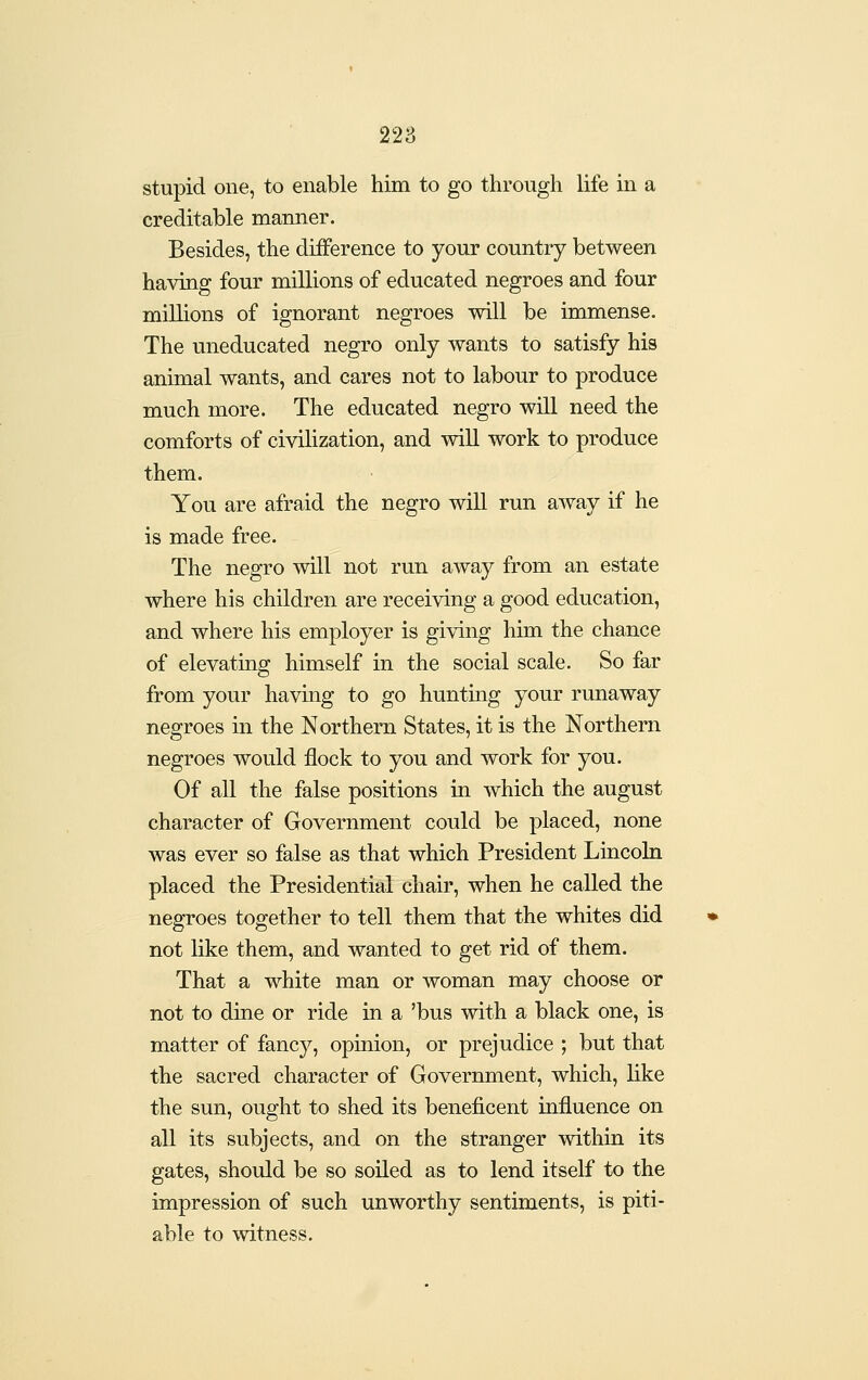 stupid one, to enable him to go through life in a creditable manner. Besides, the difference to your country between having four millions of educated negroes and four millions of ignorant negroes will be immense. The uneducated negro only wants to satisfy his animal wants, and cares not to labour to produce much more. The educated negro will need the comforts of civilization, and wiU work to produce them. You are afraid the negro will run away if he is made free. The negro will not run away from an estate where his children are receiving a good education, and where his employer is giving hiai the chance of elevating himself in the social scale. So far from your having to go huntmg your runaway negroes in the Northern States, it is the Northern negroes would flock to you and work for you. Of all the false positions in which the august character of Government could be placed, none was ever so false as that which President Lincoln placed the Presidential chair, when he called the negroes together to tell them that the whites did not like them, and wanted to get rid of them. That a white man or woman may choose or not to dine or ride in a 'bus with a black one, is matter of fancy, opinion, or prejudice ; but that the sacred character of Government, which, like the sun, ought to shed its beneficent influence on all its subjects, and on the stranger within its gates, should be so soiled as to lend itself to the impression of such unworthy sentiments, is piti- able to witness.
