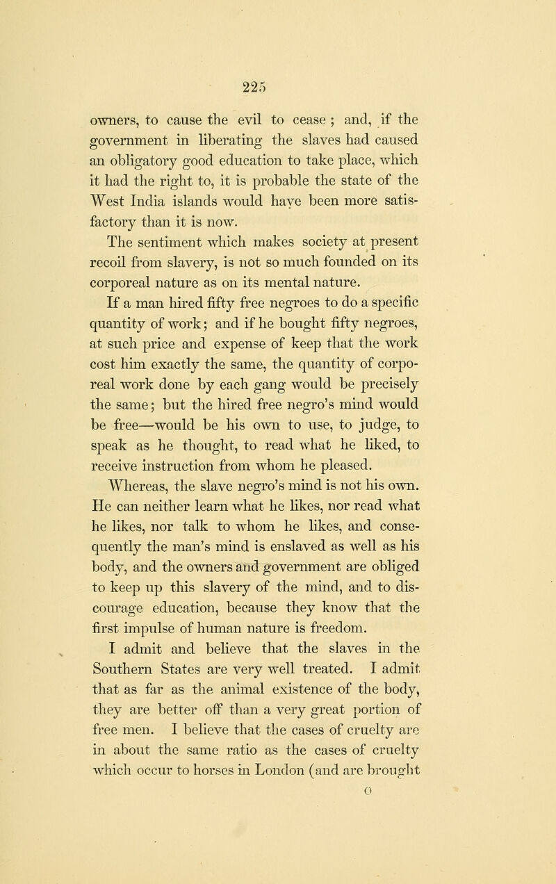 owners, to cause the evil to cease ; and, if the government in liberating the slaves had caused an obligatory good education to take place, which it had the right to, it is probable the state of the West India islands would have been more satis- factory than it is now. The sentiment which makes society at present recoil from slavery, is not so much founded on its corporeal nature as on its mental nature. If a man hired fifty free negroes to do a specific quantity of work; and if he bought fifty negroes, at such price and expense of keep that the work cost him exactly the same, the quantity of corpo- real work done by each gang would be precisely the same; but the hired free negro's mind would be fi:ee—would be his own to use, to judge, to speak as he thought, to read what he liked, to receive instruction from whom he pleased. Whereas, the slave negro's mind is not his own. He can neither learn what he likes, nor read what he likes, nor talk to whom he likes, and conse- quently the man's mind is enslaved as well as his body, and the owners and government are obliged to keep up this slavery of the mind, and to dis- courage education, because they know that the first impulse of human nature is freedom. I admit and believe that the slaves m the Southern States are very well treated. I admit that as far as the animal existence of the body, they are better off* than a very great portion of free men. I believe that the cases of cruelty are in about the same ratio as the cases of cruelty which occur to horses in London (and are brouglit 0