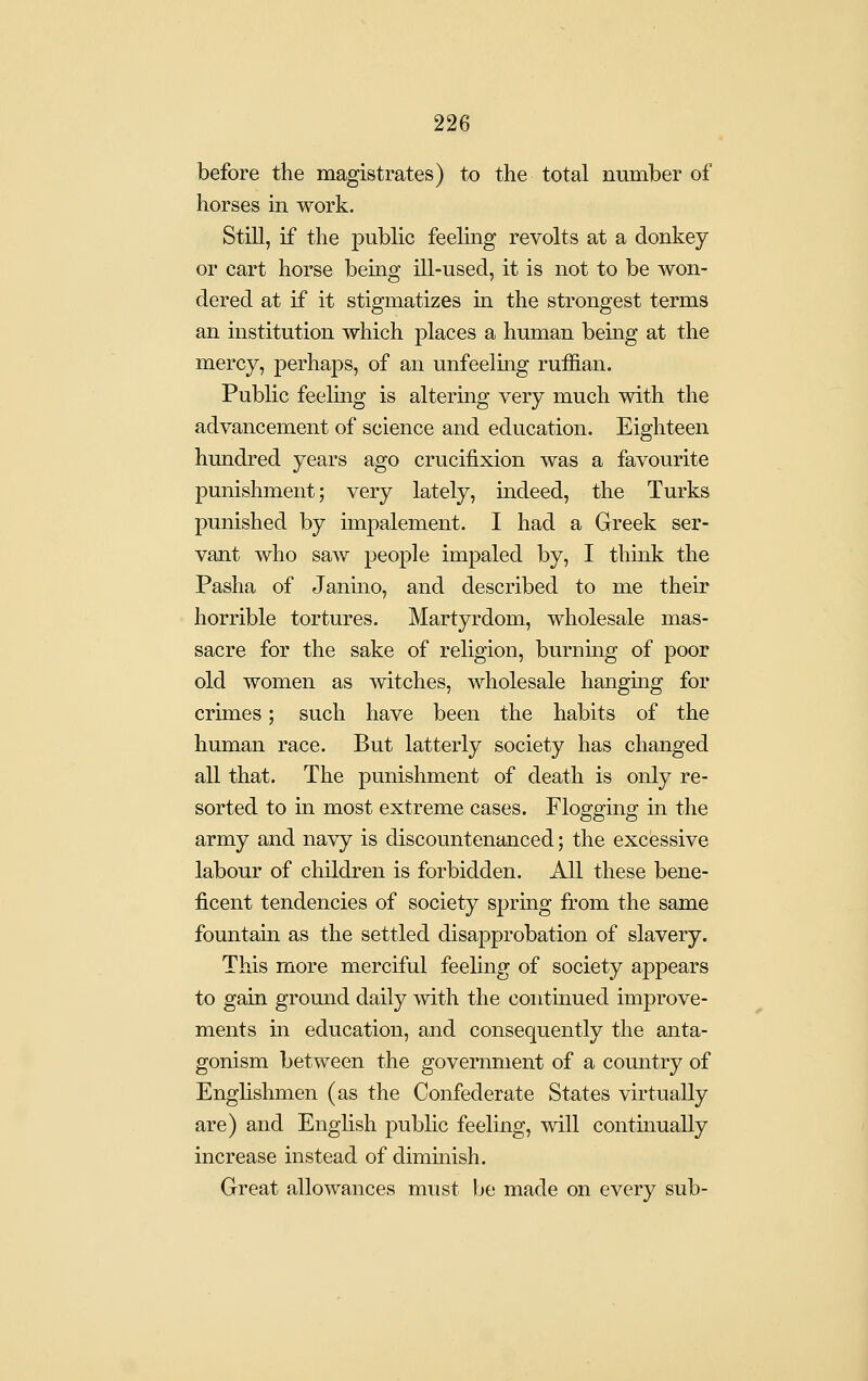 before the magistrates) to the total number of horses ui work. Still, if the public feeling revolts at a donkey or cart horse being ill-used, it is not to be won- dered at if it stigmatizes in the strongest terms an institution which places a human being at the mercy, perhaps, of an unfeeling ruffian. Public feeling is altering very much with the advancement of science and education. Eighteen hundred years ago crucifixion was a favourite punishment; very lately, indeed, the Turks punished by impalement. I had a Greek ser- vant who saw people impaled by, I thmk the Pasha of Janino, and described to me their horrible tortures. Martyrdom, wholesale mas- sacre for the sake of religion, burning of poor old women as witches, wholesale hanging for crunes; such have been the habits of the human race. But latterly society has changed all that. The punishment of death is only re- sorted to in most extreme cases. Flogging in the army and navy is discountenanced; the excessive labour of children is forbidden. All these bene- ficent tendencies of society sprmg from the same fountain as the settled disapprobation of slavery. This more merciful feeling of society appears to gain ground daily -with the continued improve- ments in education, and consequently the anta- gonism between the government of a country of Enghshmen (as the Confederate States virtually are) and English public feeling, will continually increase instead of diminish. Great allowances must be made on every sub-