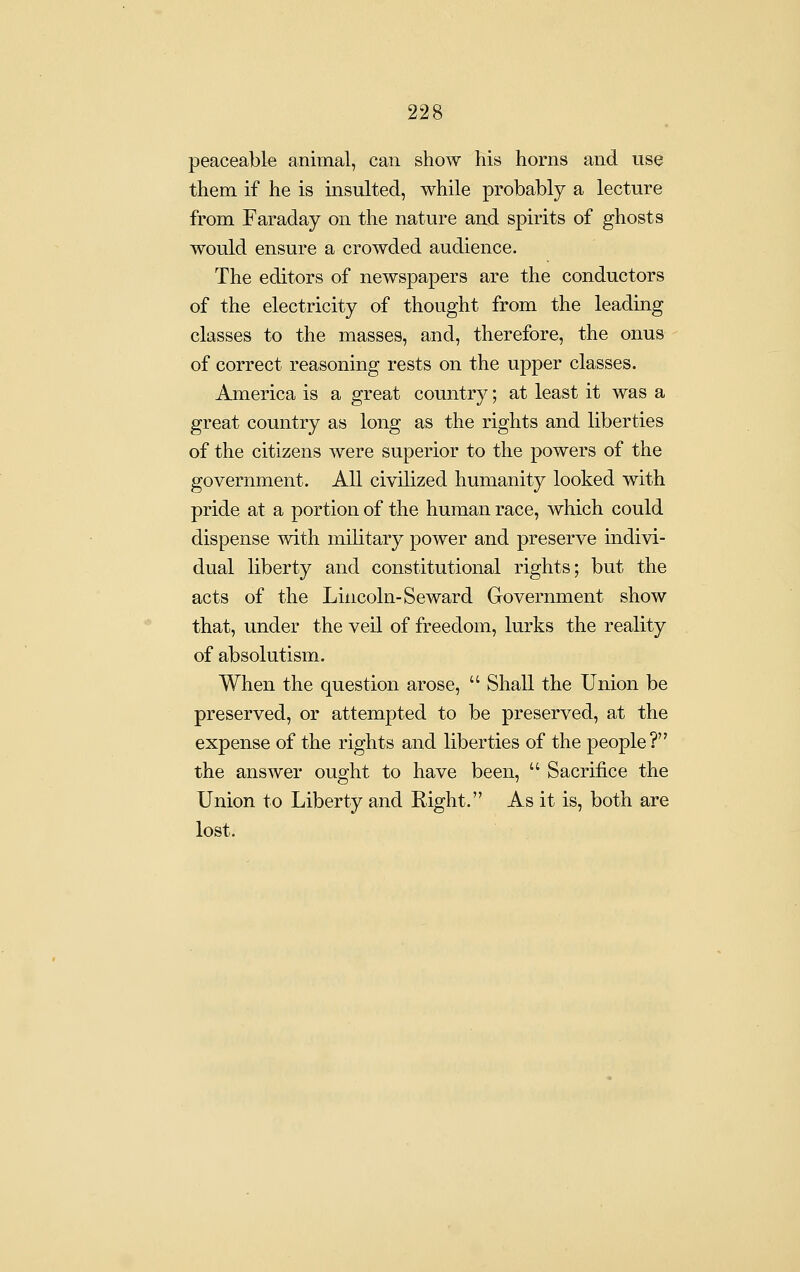 peaceable animal, can show his horns and use them if he is insulted, while probably a lecture from Faraday on the nature and spirits of ghosts would ensure a crowded audience. The editors of newspapers are the conductors of the electricity of thought from the leading classes to the masses, and, therefore, the onus of correct reasoning rests on the upper classes. America is a great country; at least it was a great country as long as the rights and liberties of the citizens were superior to the powers of the government. All civilized humanity looked with pride at a portion of the human race, which could dispense with military power and preserve indivi- dual liberty and constitutional rights; but the acts of the Lincoln-Seward Government show that, under the veil of freedom, lurks the reality of absolutism. When the question arose,  Shall the Union be preserved, or attempted to be preserved, at the expense of the rights and liberties of the people? the answer ought to have been,  Sacrifice the Union to Liberty and Eight. As it is, both are lost.
