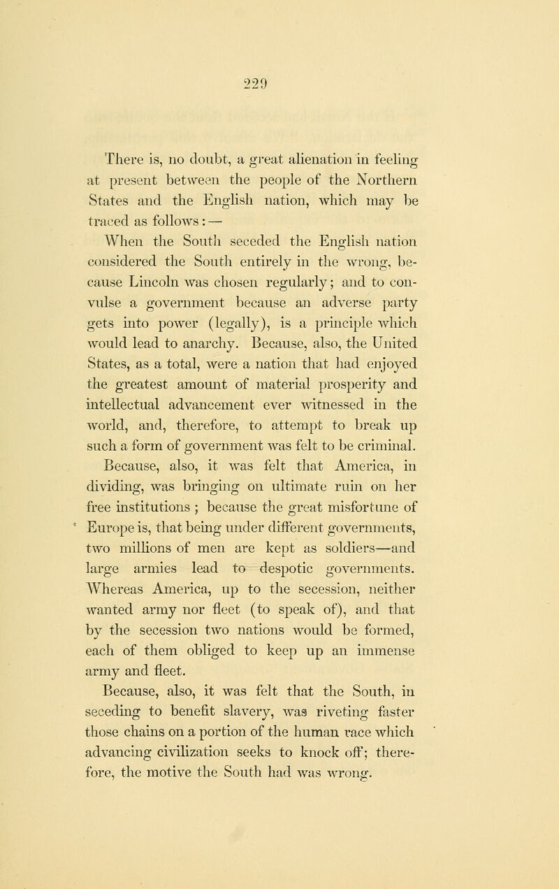 There is, no doubt, a great alienation in feeling at present between the people of the Northern States and the English nation, which may be traced as follows: — When the South seceded the English nation considered the South entirely in the wrong, be- cause Lincoln was chosen regularly; and to con- vulse a government because an adverse party gets into power (legally), is a prmciple which would lead to anarchy. Because, also, the United States, as a total, were a nation that had enjoyed the greatest amount of material prosperity and intellectual advancement ever witnessed in the world, and, therefore, to attempt to break up such a form of government was felt to be crimmal. Because, also, it was felt that America, in dividing, was bringing on ultimate ruin on her free institutions ; because the great misfortune of Europe is, that being under different governments, two millions of men are kept as soldiers—and large armies lead to despotic governments. Whereas America, up to the secession, neither wanted army nor fleet (to speak of), and that by the secession two nations would be formed, each of them obliged to keep up an immense army and fleet. Because, also, it was felt that the South, in seceding to benefit slavery, was riveting faster those chains on a portion of the human race which advancing civilization seeks to knock off; there- fore, the motive the South had was wrong.