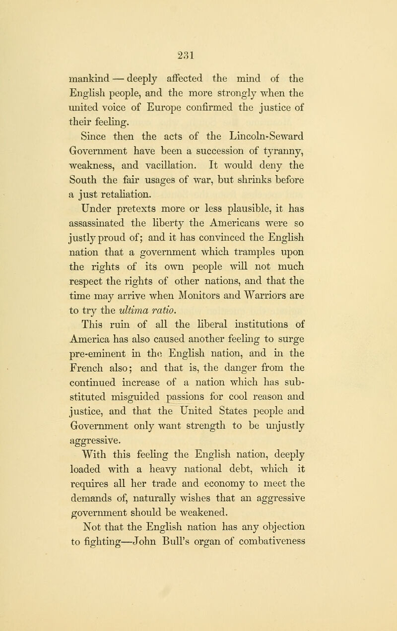 mankind — deeply aifected the mind of the English people, and the more strongly when the miited voice of Europe confirmed the justice of their feeling. Since then the acts of the Lincoln-Seward Government have been a succession of tyranny, weakness, and vacillation. It would deny the South the fair usages of war, but shrinks before a just retaliation. Under pretexts more or less plausible, it has assassinated the liberty the Americans were so justly proud of; and it has convinced the English nation that a government which tramples upon the rights of its own people will not much respect the rights of other nations, and that the time may arrive when Monitors and Warriors are to try the ultima ratio. This ruin of all the liberal institutions of America has also caused another feeling to surge pre-eminent in the English nation, and in the French also; and that is, the danger from the continued mcrease of a nation which has sub- stituted misguided passions for cool reason and justice, and that the United States people and Government only want strength to be unjustly aggressive. With this feeling the English nation, deeply loaded with a heavy national debt, which it requires all her trade and economy to meet the demands of, naturally wishes that an aggressive government should be weakened. Not that the English nation has any objection to fightmg—John Bull's organ of combativeness