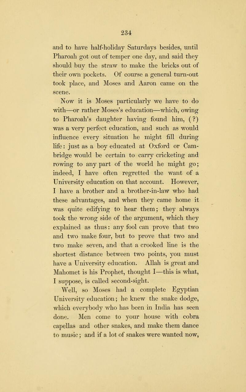 and to have half-holiday Saturdays besides, until Pharoah got out of temper one day, and said they should buy the straw to make the bricks out of their own pockets. Of course a general turn-out took place, and Moses and Aaron came on the scene. Now it is Moses particularly we have to do with—or rather Moses's education—which, owing to Pharoah's daughter having found him, (?) was a very perfect education, and such as would influence every situation he might fill during life: just as a boy educated at Oxford or Cam- bridge would be certain to carry cricketing and rowing to any part of the world he might go; indeed, I have often regretted the want of a University education on that account. However, I have a brother and a brother-in-law who had these advantages, and when they came home it was quite edifying to hear them; they always took the wrong side of the argument, which they explained as thus: any fool can prove that two and two make four, but to prove that two and two make seven, and that a crooked line is the shortest distance between two points, you must have a University education. Allah is great and Mahomet is his Prophet, thought I—this is what, I suppose, is called second-sight. Well, so Moses had a complete Egyptian University education; he knew the snake dodge, which everybody who has been in India has seen done. Men come to your house with cobra capellas and other snakes, and make them dance to music; and if a lot of snakes were wanted now,