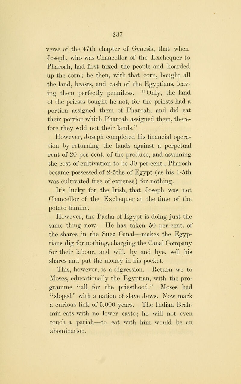 verse of the 47th chapter of Genesis, that when Joseph, who was Chancellor of the Exchequer to Pharoah, had first taxed the people and hoarded up the corn; he then, with that corn, bought all the land, beasts, and cash of the Egyptians, leav- ing them perfectly penniless.  Only, the land of the priests bought he not, for the priests had a portion assigned them of Pharoah, and did eat their portion which Pharoah assigned them, there- fore they sold not their lands. However, J oseph completed his financial opera- tion by returnmg the lands agamst a perpetual rent of 20 per cent, of the produce, and assuming the cost of cultivation to be 30 per cent., Pharoah became possessed of 2-5ths of Egypt (as his l-5th was cultivated free of expense) for nothing. It's lucky for the Irish, that Joseph was not Chancellor of the Exchequer at the time of the potato famine. However, the Pacha of Egypt is doing just the same thing now. He has taken 50 per cent, of the shares m the Suez Canal—makes the Egyp- tians dig for nothmg,^ charging the Canal Company for their labour, and will, by and bye, sell his shares and put the money in his pocket. This, however, is a digression. Return we to Moses, educationally the Egyptian, with the pro- gramme all for the priesthood. Moses had sloped with a nation of slave Jews. Now mark a curious link of 5,000 years. The Indian Brah- min eats with no lower caste; he will not even touch a pariah—to eat with him would be an abomination.