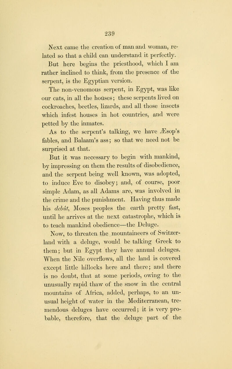 Next came the creation of man and woman, re- lated so that a child can understand it perfectly. But here begins the priesthood, which I am rather inclined to think, from the presence of the serpent, is the Egyptian version. The non-venomous serpent, in Egypt, was like our cats, in all the houses; these serpents lived on cockroaches, beetles, lizards, and all those insects which infest houses in hot countries, and were petted by the inmates. As to the serpent's talking, we have Ji^sop's fables, and Balaam's ass; so that we need not be surprised at that. But it was necessary to begin with mankind, by impressing on them the results of disobedience, and the serpent being well known, was adopted, to induce Eve to disobey; and, of course, poor simple Adam, as all Adams are, was involved in the crime and the pmiishment. Having thus made his dehut^ Moses peoples the earth pretty fast, until he arrives at the next catastrophe, which is to teach mankind obedience—the Deluge. Now, to threaten the mountaineers of Switzer- land mth a deluge, would be talking Greek to them; but m Egypt they have annual deluges. When the Nile overflows, all the land is covered except little hillocks here and there; and there is no doubt, that at some periods, owing to the unusually rapid thaw of the snow in the central mountains of Africa, added, perhaps, to an un- usual height of water m the Mediterranean, tre- mendous deluges have occurred; it is very pro- bable, therefore, that the deluge part of the