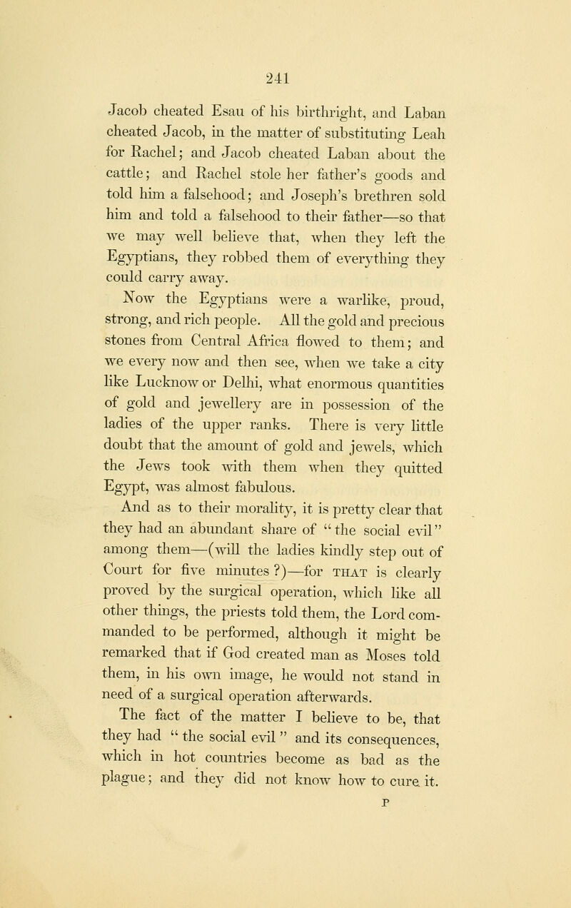 Jacob cheated Esau of his birthright, and Laban cheated Jacob, in the matter of substitutmg Leah for Rachel; and Jacob cheated Laban about the cattle; and Rachel stole her father's goods and told him a falsehood; and Joseph's brethren sold him and told a falsehood to their father—so that we may well believe that, when they left the Egyptians, they robbed them of everythmg they could carry away. Now the Egyptians were a warlike, proud, strong, and rich people. All the gold and precious stones from Central Africa flowed to them; and we every now and then see, when we take a city like Lucknow or Delhi, what enormous quantities of gold and jewellery are m possession of the ladies of the ujDper ranks. There is very little doubt that the amount of gold and jewels, which the Jews took with them when they quitted Egj^t, was almost fabulous. And as to their morality, it is pretty clear that they had an abimdant share of the social evil among them—(will the ladies kindly step out of Court for five minutes ?)—for that is clearly proved by the surgical operation, which like all other things, the priests told them, the Lord com- manded to be performed, although it might be remarked that if God created man as Moses told them, m his own image, he would not stand in need of a surgical operation afterwards. The fact of the matter I believe to be, that they had  the social evil  and its consequences, which in hot countries become as bad as the plague; and they did not know how to cure it. p