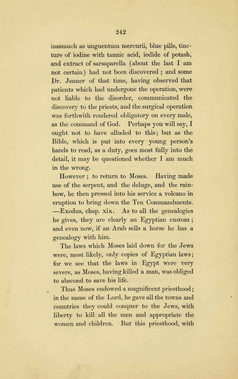 inasmuch as unguentum mercurii, blue pills, tinc- ture of iodine with tannic acid, iodide of potash, and extract of sarsaparella (about the last I am not certain) had not been discovered ; and some Dr. Jenner of that time, having observed that patients which had undergone the operation, were not liable to the disorder, communicated the discovery to the priests, and the surgical operation was forthwith rendered obligatory on every male, as the command of God. Perhaps you will say, I ought not to have alluded to this; but as the Bible, which is put into every young person's hands to read, as a duty, goes most fully into the detail, it may be questioned whether I am much in the wrong. However ; to return to Moses. Having made use of the serpent, and the deluge, and the rain- bow, he then pressed into his service a volcano in eruption to bring down the Ten Commandments. —Exodus, chap. xix. As to all the genealogies he gives, they are clearly an Egyptian custom ; and even now, if an Arab sells a horse he has a genealogy with him. The laws which Moses laid down for the Jews were, most likely, only copies of Egyptian laws; for we see that the laws in Egypt were very severe, as Moses, having killed a man, was obliged to abscond to save his life. Thus Moses endowed a magnificent priesthood; in the name of the Lord, he gave all the towns and countries they could conquer to the Jews, with liberty to kill all the men and appropriate the women and children. But this priesthood, with