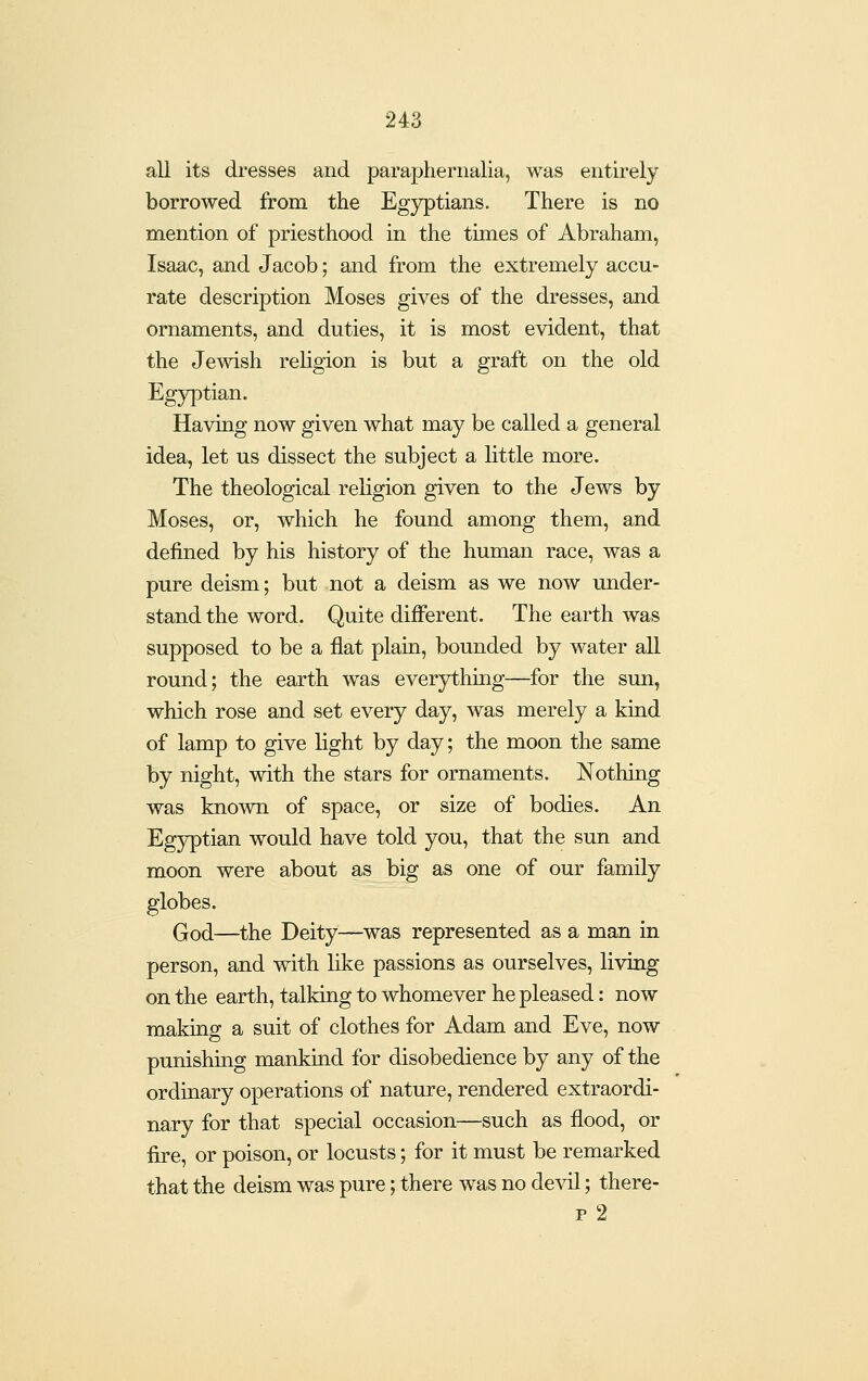 all its dresses and paraphernalia, was entirely borrowed from the Egyptians. There is no mention of priesthood in the times of Abraham, Isaac, and Jacob; and from the extremely accu- rate description Moses gives of the dresses, and ornaments, and duties, it is most evident, that the Jewish rehgion is but a graft on the old Egyptian. Having now given what may be called a general idea, let us dissect the subject a little more. The theological religion given to the Jews by Moses, or, which he found among them, and defined by his history of the human race, was a pure deism; but not a deism as we now under- stand the word. Quite different. The earth was supposed to be a flat plain, bounded by water all round; the earth was everything—for the sun, which rose and set every day, was merely a kind of lamp to give light by day; the moon the same by night, with the stars for ornaments. Nothing was known of space, or size of bodies. An Egyptian would have told you, that the sun and moon were about as big as one of our family globes. God—the Deity—was represented as a man in person, and with like passions as ourselves, living on the earth, talking to whomever he pleased: now making; a suit of clothes for Adam and Eve, now punishing mankind for disobedience by any of the ordinary operations of nature, rendered extraordi- nary for that special occasion—such as flood, or fire, or poison, or locusts; for it must be remarked that the deism was pure; there was no devil; there- p 2