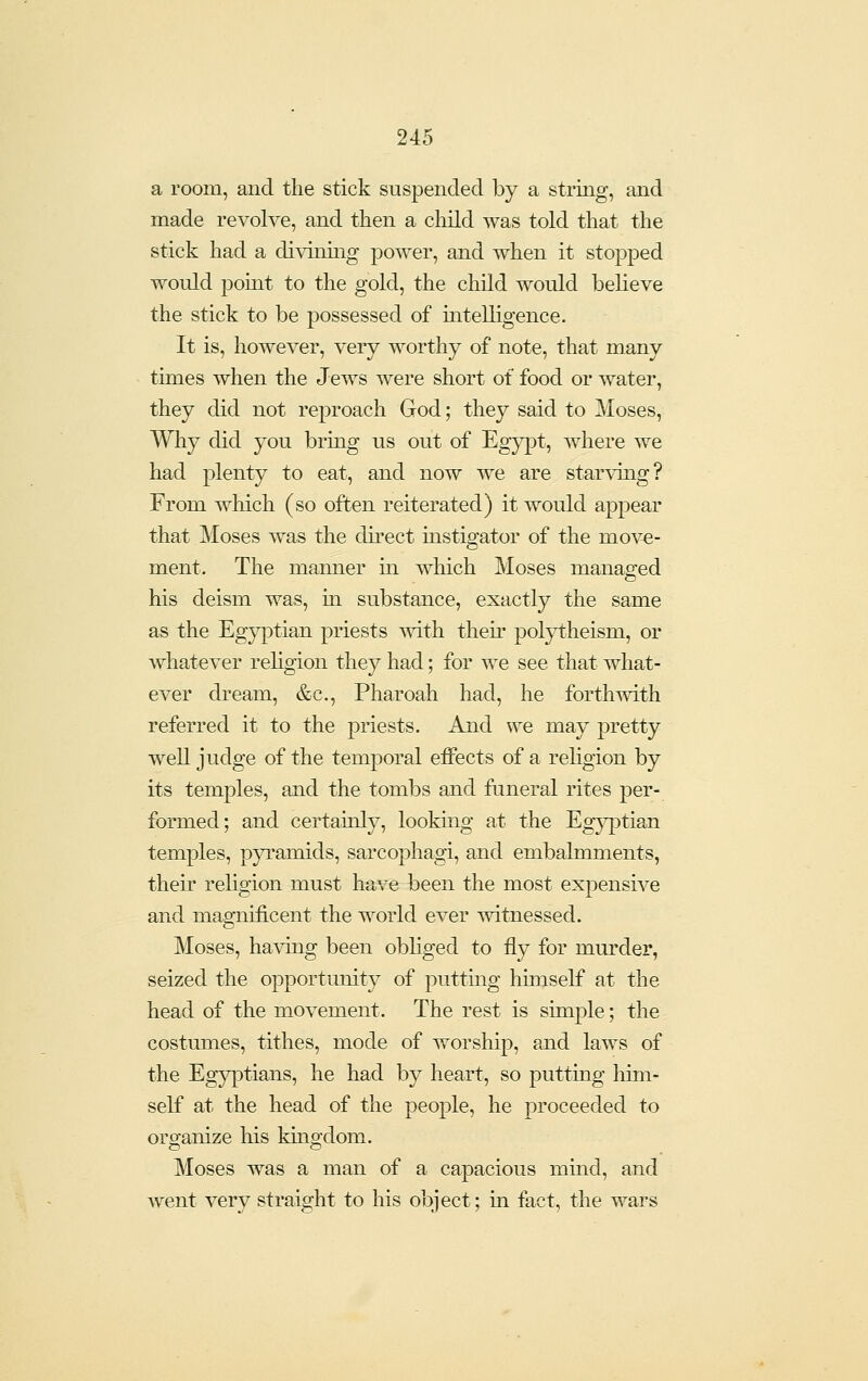 a room, and the stick suspended by a string, and made revolve, and then a child was told that the stick had a divinuig power, and when it stopped would point to the gold, the child would believe the stick to be possessed of intelligence. It is, however, very worthy of note, that many times when the Jews were short of food or water, they did not reproach God; they said to Moses, Why did you bring us out of Egypt, where we had plenty to eat, and now we are starving? From which (so often reiterated) it would appear that Moses was the direct mstigator of the mov-e- ment. The maainer in which Moses managed his deism was, m substance, exactly the same as the Egyptian priests mth their polytheism, or whatever rehgion they had; for we see that what- ever dream, &c., Pharoah had, he forthwith referred it to the priests. And we may pretty well judge of the temporal effects of a religion by its temples, and the tombs and funeral rites per- formed; and certainly, looking at the Egyptian temples, pyramids, sarcophagi, and embalmments, their religion must have been the most expensive and magnificent the world ever witnessed. Moses, ha-vong been obhged to fly for murder, seized the opportunity of putting himself at the head of the movement. The rest is simple; the costumes, tithes, mode of worship, and laws of the Egyptians, he had by heart, so puttmg him- self at the head of the people, he proceeded to organize his kingdom. Moses was a man of a capacious mind, and went very straight to his object; m fact, the wars