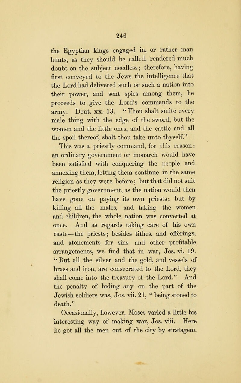 the Egyptian kings engaged in, or rather man hunts, as they should be called, rendered much doubt on the subject needless; therefore, having first conveyed to the Jews the intelligence that the Lord had delivered such or such a nation into their power, and sent spies among them, he proceeds to give the Lord's commands to the army. Deut. xx. 13.  Thou shalt smite every male thing with the edge of the sword, but the women and the little ones, and the cattle and all the spoil thereof, shalt thou take unto thyself. This was a priestly command, for this reason: an ordinary government or monarch would have been satisfied with conquering the people and annexing them, letting them continue in the same religion as they were before; but that did not suit the priestly government, as the nation would then have gone on paying its own priests; but by killing all the males, and taking the women and children, the whole nation was converted at once. And as regards taking care of his own caste—the priests; besides tithes, and ofierings, and atonements for sins and other profitable arrangements, we find that in war, Jos. vi. 19.  But all the silver and the gold, and vessels of brass and iron, are consecrated to the Lord, they shall come into the treasury of the Lord. And the penalty of hiding any on the part of the Jewish soldiers was, Jos. vii. 21,  being stoned to death. Occasionally, however, Moses varied a little his interesting way of makmg war, Jos. viii. Here he got all the men out of the city by stratagem,