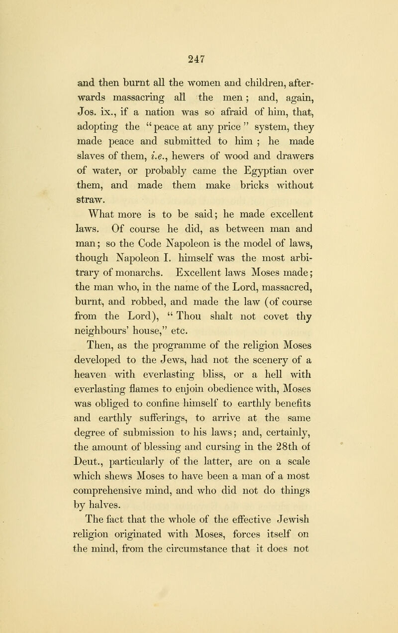 and then burnt all the women and children, after- wards massacring all the men; and, again, Jos. ix., if a nation was so afraid of him, that, adopting the peace at any price  system, they made peace and submitted to him ; he made slaves of them, i.e.^ hewers of wood and drawers of water, or probably came the Egyptian over them, and made them make bricks without straw. What more is to be said; he made excellent laws. Of course he did, as between man and man; so the Code Napoleon is the model of laws, though Napoleon I. himself was the most arbi- trary of monarchs. Excellent laws Moses made; the man who, in the name of the Lord, massacred, burnt, and robbed, and made the law (of course from the Lord),  Thou shalt not covet thy neighbours' house, etc. Then, as the programme of the religion Moses developed to the Jews, had not the scenery of a heaven with everlasting bliss, or a heU with everlasting flames to enjoin obedience with, Moses was obliged to confine himself to earthly benefits and earthly sufferings, to arrive at the same degree of submission to his laws; and, certainly, the amount of blessing and cursing m the 28th of Deut., particularly of the latter, are on a scale which shews Moses to have been a man of a most comprehensive mmd, and who did not do things by halves. The fact that the whole of the efiective Jewish rehgion originated with Moses, forces itself on the mind, fi'om the circumstance that it does not