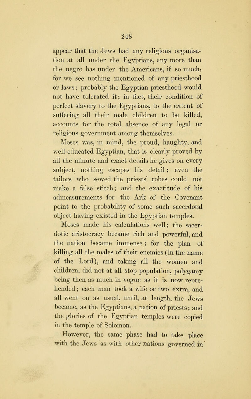 appear that the Jews had any religious organisa- tion at all under the Egyptians, any more than the negro has under the Americans, if so much, for we see nothmg mentioned of any priesthood or laws; probably the Egyptian priesthood would not have tolerated it; in fact, their condition of perfect slavery to the Egyptians, to the extent of suiFering all their male children to be killed, accounts for the total absence of any legal or religious government among themselves. Moses was, m mind, the proud, haughty, and well-educated Egyptian, that is clearly proved by all the mmute and exact details he gives on every subject, nothmg escapes his detad.; even the tailors who sewed the priests' robes could not make a false stitch; and the exactitude of his admeasurements for the Ark of the Covenant point to the probability of some such sacerdotal object having existed in the Egyptian temples. Moses made his calculations well; the sacer- dotic aristocracy became rich and powerful, and the nation became immense; for the plan of killiug all the males of their enemies (in the name of the Lord), and taking all the women and children, did not at all stop population, polygamy being then as much in vogue as it is now repre- hended ; each man took a wife or two extra, and all went on as usual, until, at length, the Jews became, as the Egyptians, a nation of priests; and the glories of the Egyptian temples were copied in the temple of Solomon. However, the same phase had to take place with the Jews as with other nations governed in
