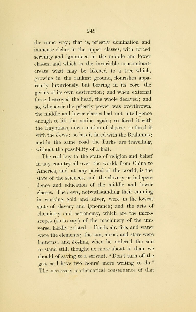 the same way; that is, priestly domination and immense riches in the upper classes, with forced servility and ignorance in the middle and lower classes, and which is the invariable concomitant? create what may be likened to a tree which, growing in the rankest ground, flourishes appa- rently luxuriously, but bearing m its core, the germs of its own destruction; and when external force destroyed the head, the whole decayed; and so, whenever the priestly power was overthrown, the middle and lower classes had not intelligence enough to lift the nation again; so fared it with the Eg}^tians, now a nation of slaves; so fared it with the Jews; so has it fared with the Brahmins; and in the same road the Turks are travelling, without the possibility of a halt. The real key to the state of religion and belief in any country all over the world, from China to America, and at any period of the world, is the state of the sciences, and the slavery or indepen- dence and education of the middle and lower classes. The Jews, notwithstandmg their cunning in working gold and silver, were in the lowest state of slavery and ignorance; and the arts of chemistry and astronomy, which are the micro- scopes (so to say) of the machinery of the uni- verse, hardly existed. Earth, air, fire, and water were the elements; the sun, moon, and stars were lanterns; and Joshua, when he ordered the sun to stand still, thought no more about it than we should of saying to a servant,  Don't turn off the gas, as I have two hours' more writiag to do. The necessary mathematical consequence of that