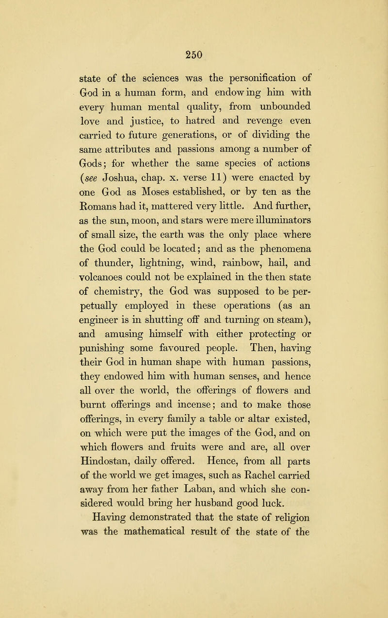 state of the sciences was the personification of God in a human form, and endow ing him with every human mental quality, from unbounded love and justice, to hatred and revenge even carried to future generations, or of dividing the same attributes and passions among a number of Gods; for whether the same species of actions {see Joshua, chap. x. verse 11) were enacted by one God as Moses established, or by ten as the Romans had it, mattered very little. And farther, as the sun, moon, and stars were mere illuminators of small size, the earth was the only place where the God could be located; and as the phenomena of thunder, hghtning, wind, rainbow, hail, and volcanoes could not be explained in the then state of chemistry, the God was supposed to be per- petually employed in these operations (as an engineer is in shutting off and turning on steam), and amusing himself with either protecting or punishing some favoured people. Then, having their God in human shape with human passions, they endowed him with human senses, and hence all over the world, the offerings of flowers and burnt offerings and incense; and to make those offerings, m every family a table or altar existed, on which were put the images of the God, and on which flowers and fruits were and are, all over Hindostan, daily offered. Hence, from aU parts of the world we get images, such as Rachel carried away from her father Laban, and which she con- sidered would bring her husband good luck. Having demonstrated that the state of religion was the mathematical result of the state of the