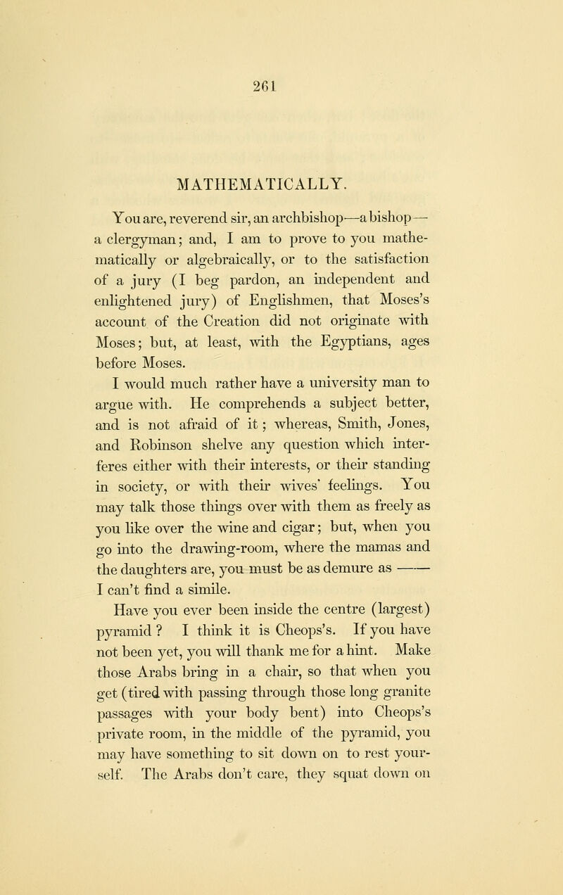 MATHEMATICALLY. You are, reverend sir, an archbishop •—a bishop— a clergyman; and, I am to prove to you mathe- matically or algebraically, or to the satisfaction of a jury (I beg pardon, an independent and enlightened jury) of Englishmen, that Moses's accomit of the Creation did not originate with Moses; but, at least, with the Egyptians, ages before Moses, I would much rather have a university man to argue with. He comprehends a subject better, and is not afraid of it; whereas, Smith, Jones, and Robinson shelve any question which inter- feres either with their interests, or their standing in society, or with their wives' feelings. You may talk those things over with them as freely as you like over the wine and cigar; but, when you go into the drawing-room, where the mamas and the daughters are, you must be as demure as I can't find a simile. Have you ever been inside the centre (largest) pyramid ? I think it is Cheops's. If you have not been yet, you will thank me for a hint. Make those Arabs bring in a chair, so that when you get (tired with passing through those long granite passages with your body bent) into Cheops's private room, m the middle of the pyramid, you may have something to sit down on to rest your- self. The Arabs don't care, they squat down on