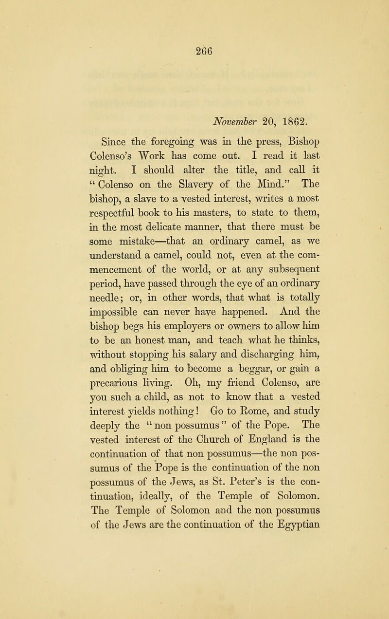 November 20, 1862. Since the foregoing was in the press, Bishop Colenso's Work has come out. I read it last night, I should alter the title, and call it  Colenso on the Slavery of the Mind. The bishop, a slave to a vested interest, writes a most respectful book to his masters, to state to them, in the most delicate manner, that there must be some mistake—that an ordinary camel, as we understand a camel, could not, even at the com- mencement of the world, or at any subsequent period, have passed through the eye of an ordinary needle; or, in other words, that what is totally impossible can never have happened. And the bishop begs his employers or owners to allow him to be an honest man, and teach what he thinks, without stopping his salary and discharging him^ and obliging him to become a beggar, or gain a precarious living. Oh, my friend Colenso, are you such a child, as not to know that a vested interest yields nothing! Go to Eome, and study deeply the  non possumus  of the Pope. The vested interest of the Church of England is the continuation of that non possumus—the non pos- sumus of the Pope is the contmuation of the non possumus of the Jews, as St. Peter's is the con- tinuation, ideally, of the Temple of Solomon. The Temple of Solomon and the non possumus of the Jews are the continuation of the Egyptian