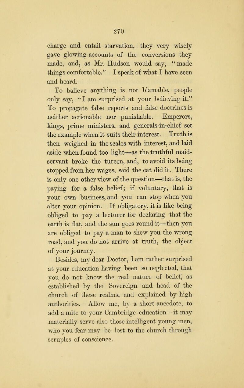 charge and entail starvation, they very wisely gave glowing accounts of the conversions they made, and, as Mr. Hudson would say,  made things comfortable. I speak of what I have seen and heard. To bQlieve anything is not blamable, people only say,  I am surprised at your believing it. To propagate false reports and false doctrines is neither actionable nor punishable. Emperors, kings, prime ministers, and generals-in-chief set the example when it suits their interest. Truth is then weighed in the scales with interest, and laid aside when found too light—as the truthful maid- servant broke the tureen, and, to avoid its being stopped from her wages, said the cat did it. There is only one other view of the question—^that is, the paying for a false belief; if voluntary, that is your own business, and you can stop when you alter your opinion. If obligatory, it is like being obliged to pay a lecturer for declaruig that the earth is flat, and the sun goes round it—then you are obliged to pay a man to shew you the wrong road, and you do not arrive at truth, the object of your journey. Besides, my dear Doctor, 1 am rather surprised at your education having been so neglected, that you do not know the real nature of belief, as established by the Sovereign and head of the church of these realms, and explained by high authorities. Allow me, by a short anecdote, to add a mite to your Cambridge education—it may materially serve also those intelligent young men, who you fear may be lost to the church through scruples of conscience.